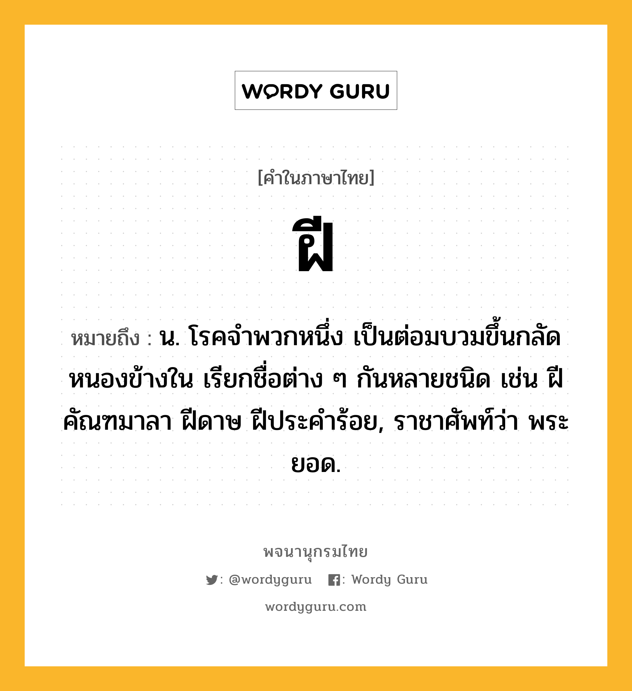 ฝี หมายถึงอะไร?, คำในภาษาไทย ฝี หมายถึง น. โรคจําพวกหนึ่ง เป็นต่อมบวมขึ้นกลัดหนองข้างใน เรียกชื่อต่าง ๆ กันหลายชนิด เช่น ฝีคัณฑมาลา ฝีดาษ ฝีประคําร้อย, ราชาศัพท์ว่า พระยอด.