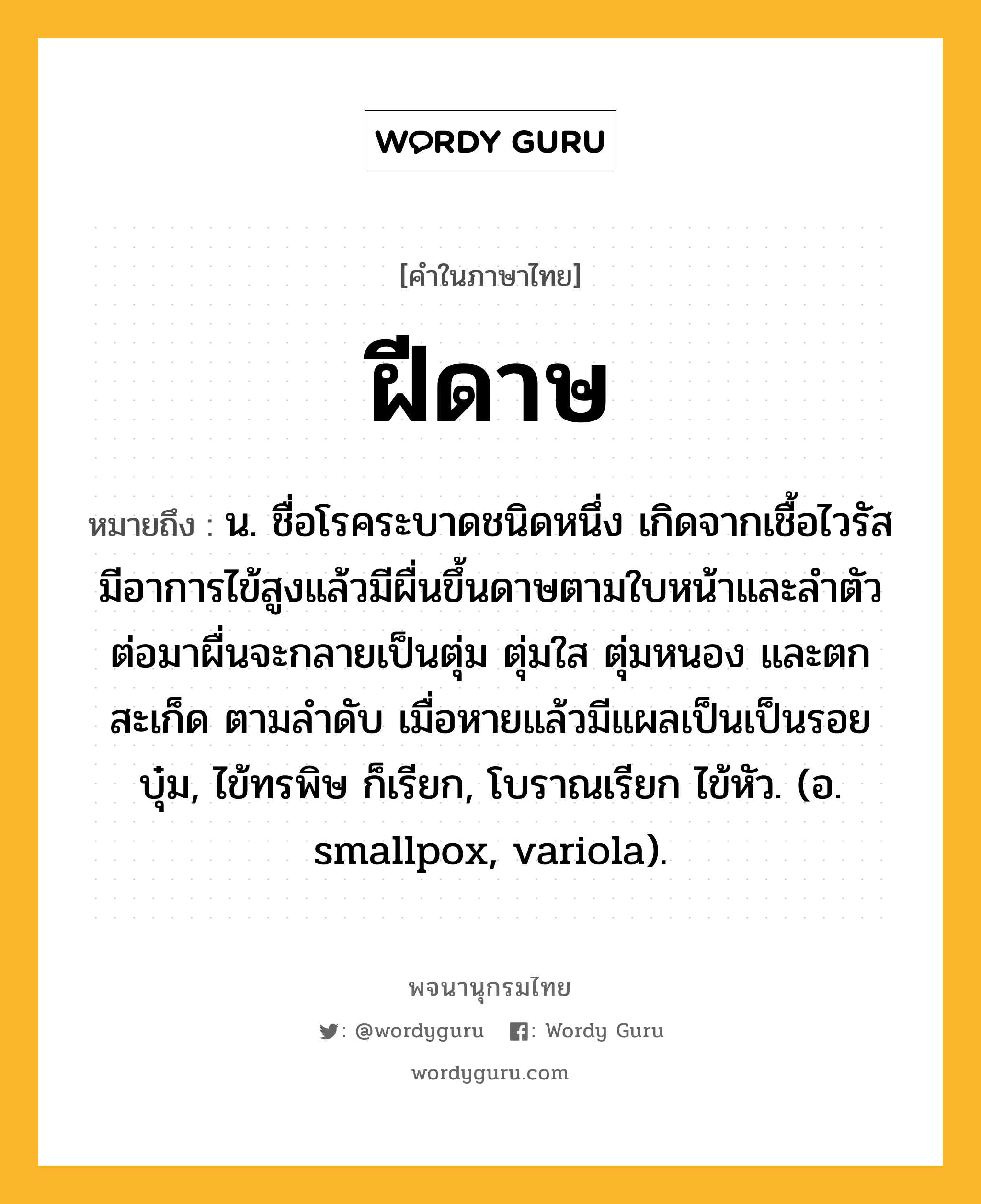 ฝีดาษ หมายถึงอะไร?, คำในภาษาไทย ฝีดาษ หมายถึง น. ชื่อโรคระบาดชนิดหนึ่ง เกิดจากเชื้อไวรัส มีอาการไข้สูงแล้วมีผื่นขึ้นดาษตามใบหน้าและลำตัว ต่อมาผื่นจะกลายเป็นตุ่ม ตุ่มใส ตุ่มหนอง และตกสะเก็ด ตามลำดับ เมื่อหายแล้วมีแผลเป็นเป็นรอยบุ๋ม, ไข้ทรพิษ ก็เรียก, โบราณเรียก ไข้หัว. (อ. smallpox, variola).