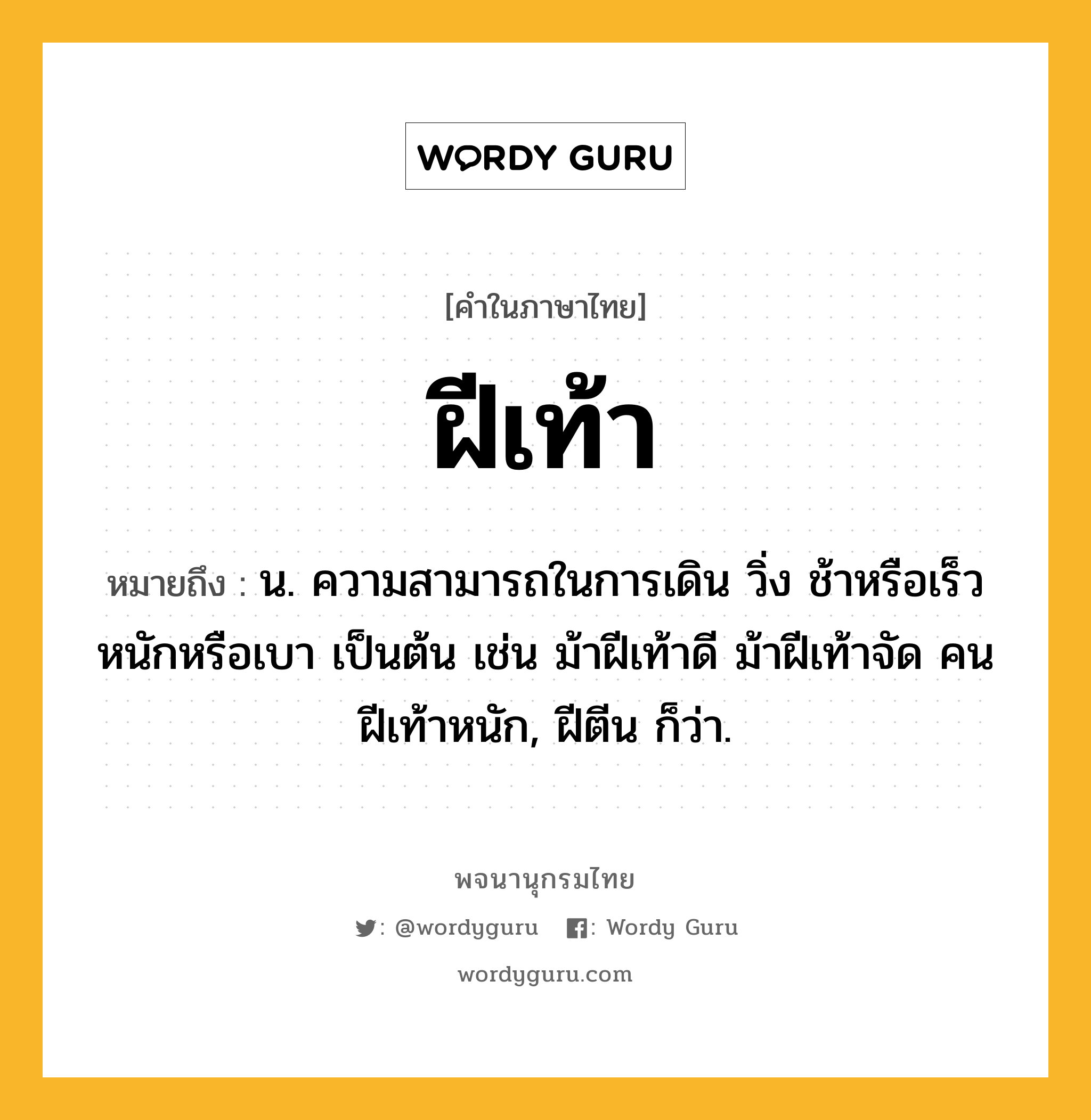 ฝีเท้า หมายถึงอะไร?, คำในภาษาไทย ฝีเท้า หมายถึง น. ความสามารถในการเดิน วิ่ง ช้าหรือเร็ว หนักหรือเบา เป็นต้น เช่น ม้าฝีเท้าดี ม้าฝีเท้าจัด คนฝีเท้าหนัก, ฝีตีน ก็ว่า.