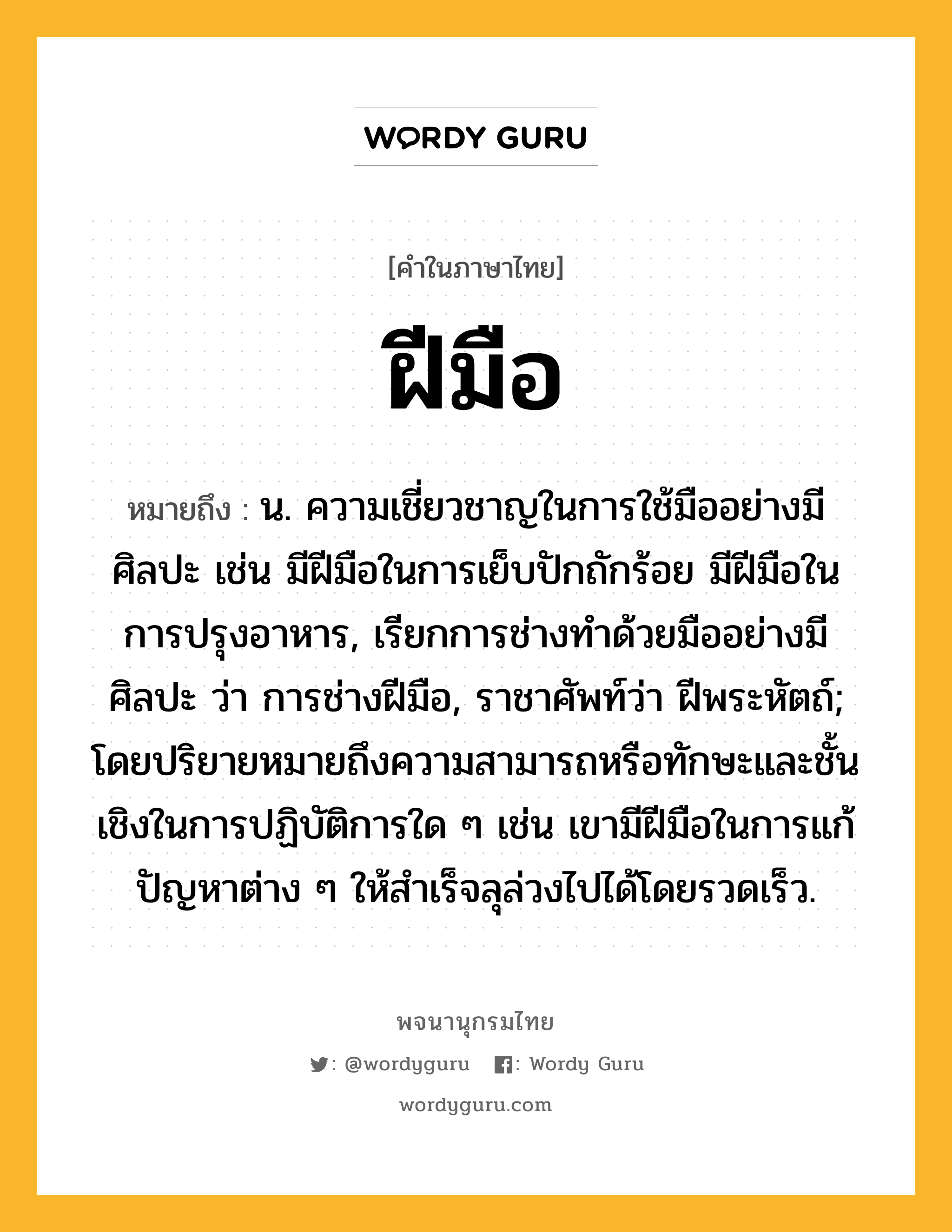 ฝีมือ ความหมาย หมายถึงอะไร?, คำในภาษาไทย ฝีมือ หมายถึง น. ความเชี่ยวชาญในการใช้มืออย่างมีศิลปะ เช่น มีฝีมือในการเย็บปักถักร้อย มีฝีมือในการปรุงอาหาร, เรียกการช่างทำด้วยมืออย่างมีศิลปะ ว่า การช่างฝีมือ, ราชาศัพท์ว่า ฝีพระหัตถ์; โดยปริยายหมายถึงความสามารถหรือทักษะและชั้นเชิงในการปฏิบัติการใด ๆ เช่น เขามีฝีมือในการแก้ปัญหาต่าง ๆ ให้สำเร็จลุล่วงไปได้โดยรวดเร็ว.