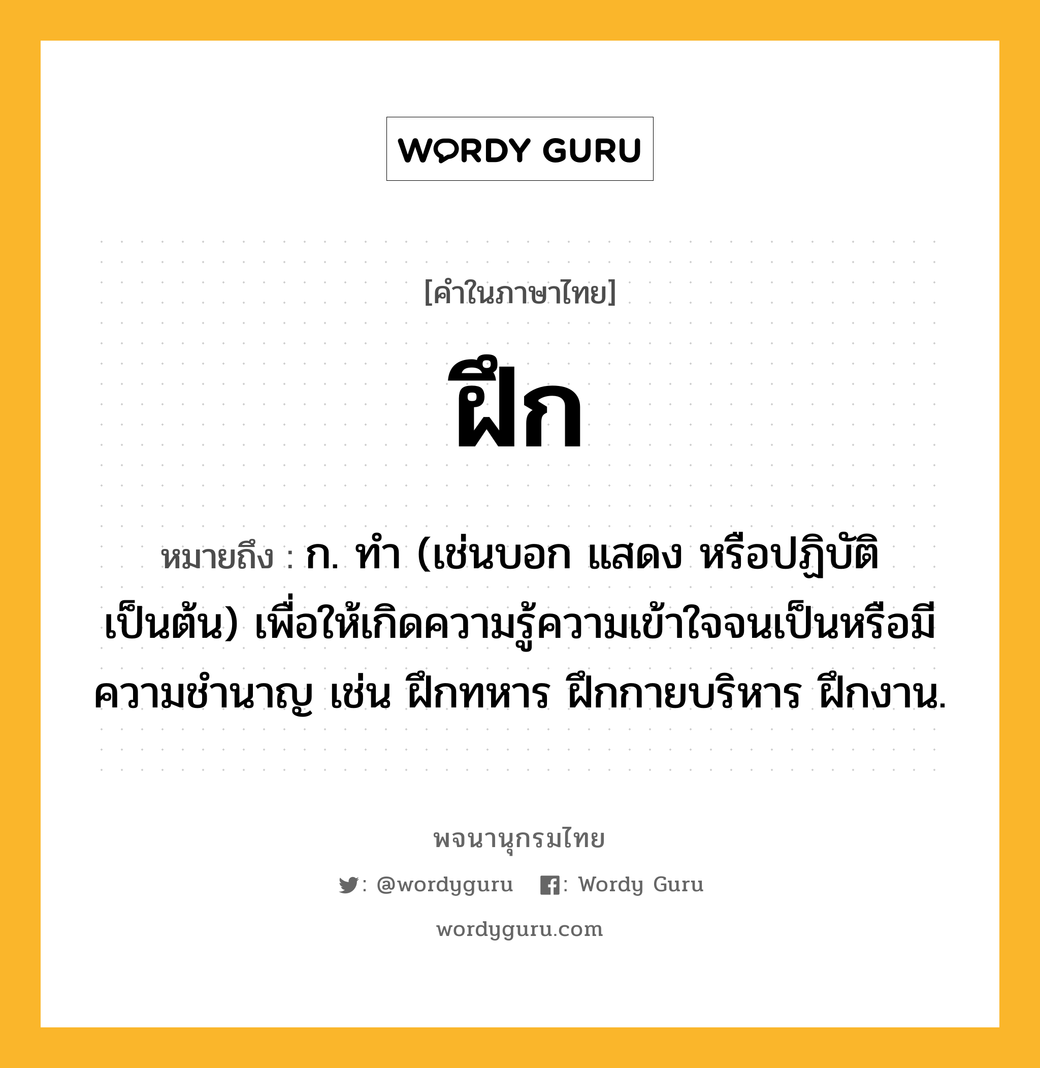 ฝึก หมายถึงอะไร?, คำในภาษาไทย ฝึก หมายถึง ก. ทํา (เช่นบอก แสดง หรือปฏิบัติ เป็นต้น) เพื่อให้เกิดความรู้ความเข้าใจจนเป็นหรือมีความชํานาญ เช่น ฝึกทหาร ฝึกกายบริหาร ฝึกงาน.