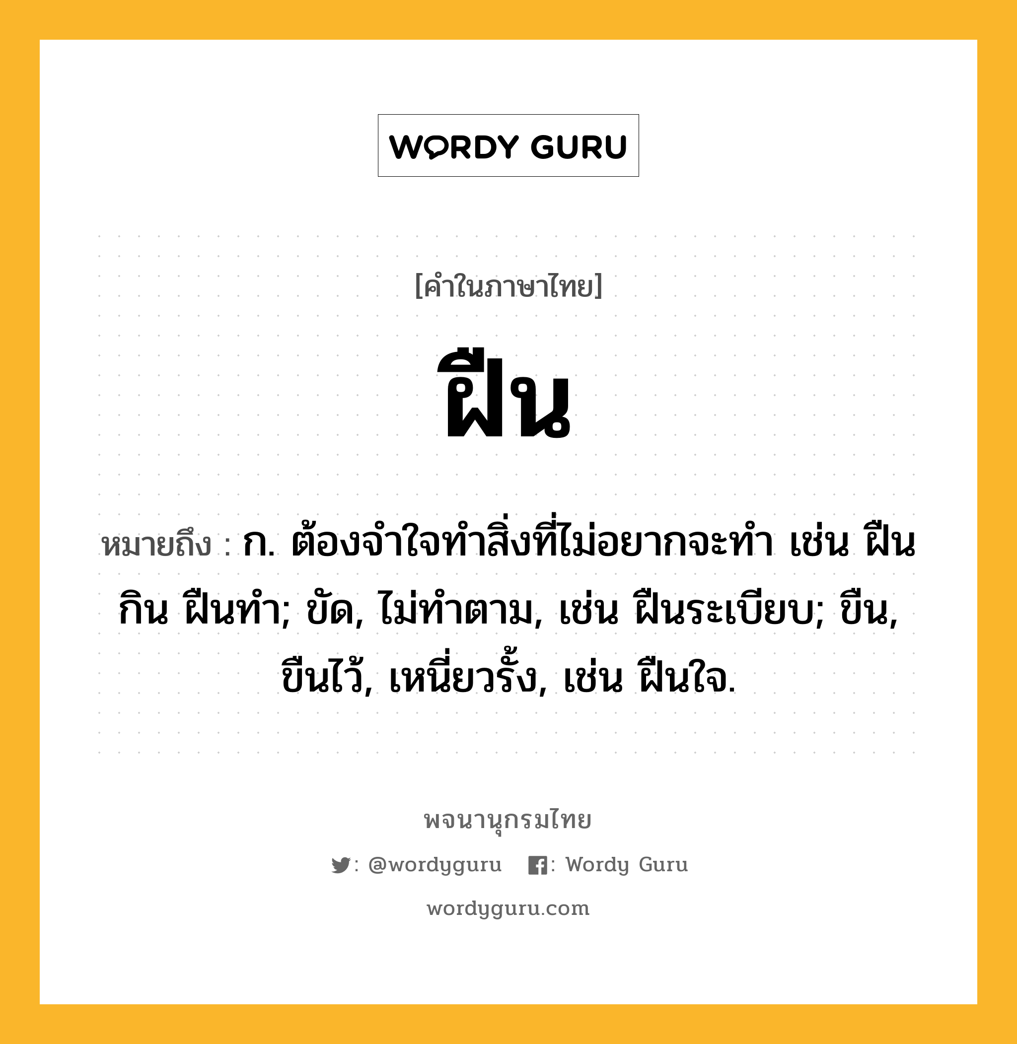 ฝืน หมายถึงอะไร?, คำในภาษาไทย ฝืน หมายถึง ก. ต้องจําใจทําสิ่งที่ไม่อยากจะทํา เช่น ฝืนกิน ฝืนทํา; ขัด, ไม่ทําตาม, เช่น ฝืนระเบียบ; ขืน, ขืนไว้, เหนี่ยวรั้ง, เช่น ฝืนใจ.