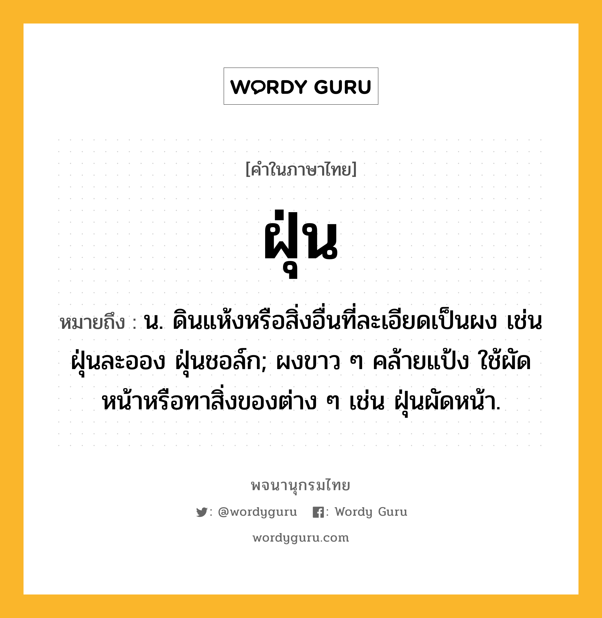 ฝุ่น หมายถึงอะไร?, คำในภาษาไทย ฝุ่น หมายถึง น. ดินแห้งหรือสิ่งอื่นที่ละเอียดเป็นผง เช่น ฝุ่นละออง ฝุ่นชอล์ก; ผงขาว ๆ คล้ายแป้ง ใช้ผัดหน้าหรือทาสิ่งของต่าง ๆ เช่น ฝุ่นผัดหน้า.