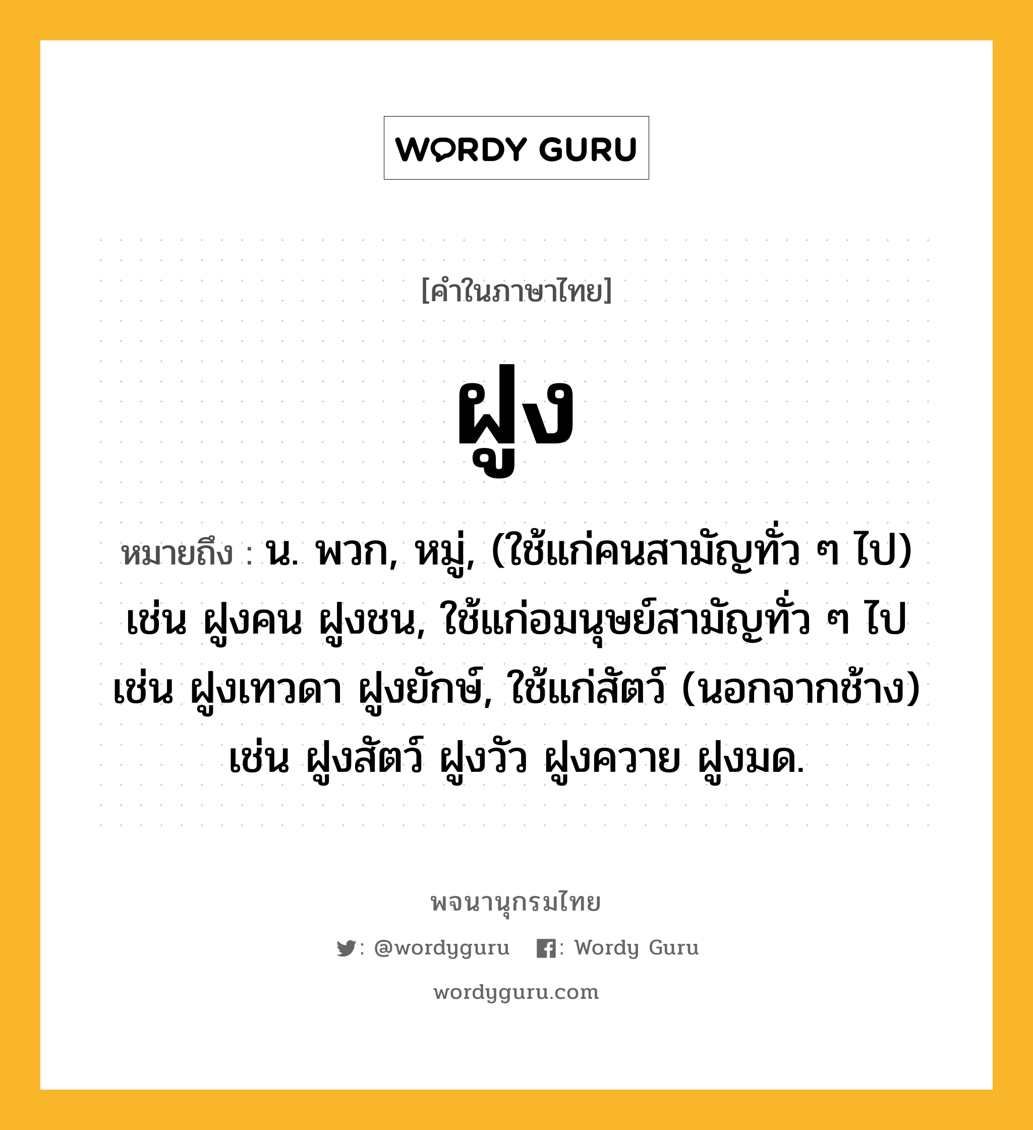 ฝูง หมายถึงอะไร?, คำในภาษาไทย ฝูง หมายถึง น. พวก, หมู่, (ใช้แก่คนสามัญทั่ว ๆ ไป) เช่น ฝูงคน ฝูงชน, ใช้แก่อมนุษย์สามัญทั่ว ๆ ไป เช่น ฝูงเทวดา ฝูงยักษ์, ใช้แก่สัตว์ (นอกจากช้าง) เช่น ฝูงสัตว์ ฝูงวัว ฝูงควาย ฝูงมด.