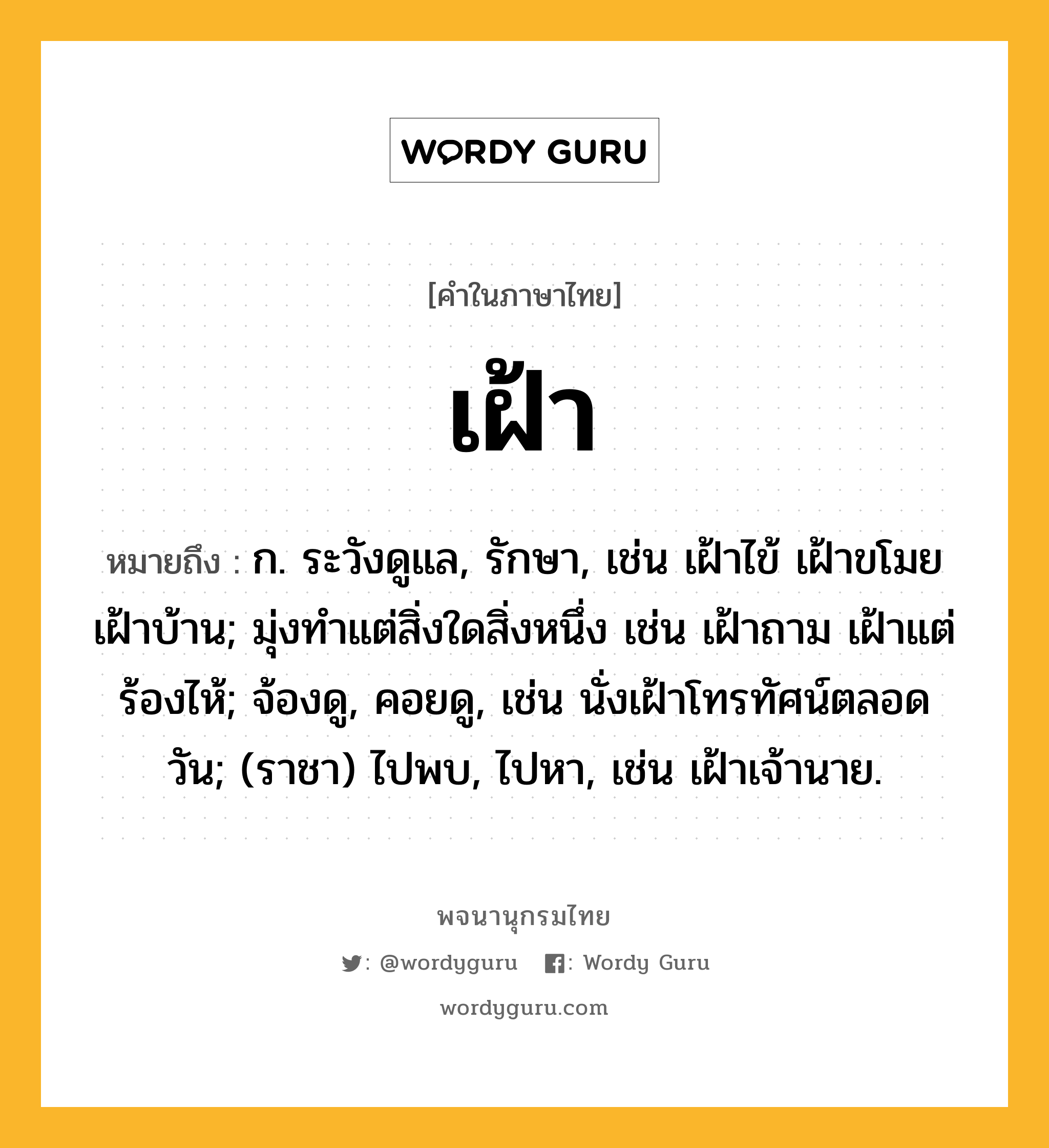 เฝ้า หมายถึงอะไร?, คำในภาษาไทย เฝ้า หมายถึง ก. ระวังดูแล, รักษา, เช่น เฝ้าไข้ เฝ้าขโมย เฝ้าบ้าน; มุ่งทำแต่สิ่งใดสิ่งหนึ่ง เช่น เฝ้าถาม เฝ้าแต่ร้องไห้; จ้องดู, คอยดู, เช่น นั่งเฝ้าโทรทัศน์ตลอดวัน; (ราชา) ไปพบ, ไปหา, เช่น เฝ้าเจ้านาย.