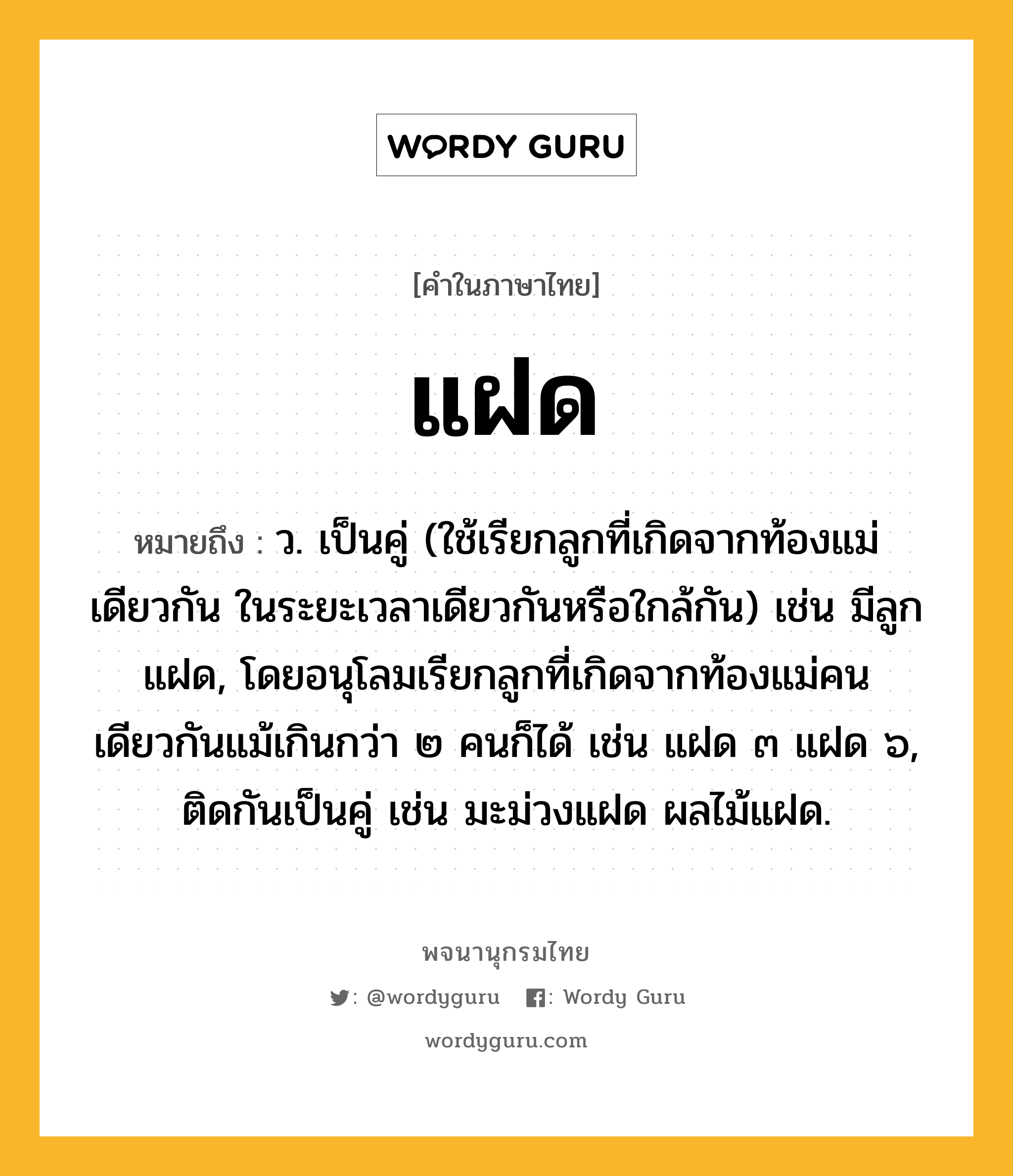 แฝด หมายถึงอะไร?, คำในภาษาไทย แฝด หมายถึง ว. เป็นคู่ (ใช้เรียกลูกที่เกิดจากท้องแม่เดียวกัน ในระยะเวลาเดียวกันหรือใกล้กัน) เช่น มีลูกแฝด, โดยอนุโลมเรียกลูกที่เกิดจากท้องแม่คนเดียวกันแม้เกินกว่า ๒ คนก็ได้ เช่น แฝด ๓ แฝด ๖, ติดกันเป็นคู่ เช่น มะม่วงแฝด ผลไม้แฝด.