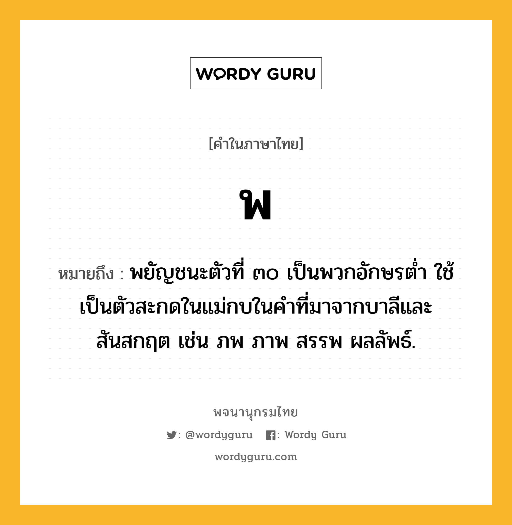 พ หมายถึงอะไร?, คำในภาษาไทย พ หมายถึง พยัญชนะตัวที่ ๓๐ เป็นพวกอักษรตํ่า ใช้เป็นตัวสะกดในแม่กบในคําที่มาจากบาลีและสันสกฤต เช่น ภพ ภาพ สรรพ ผลลัพธ์.