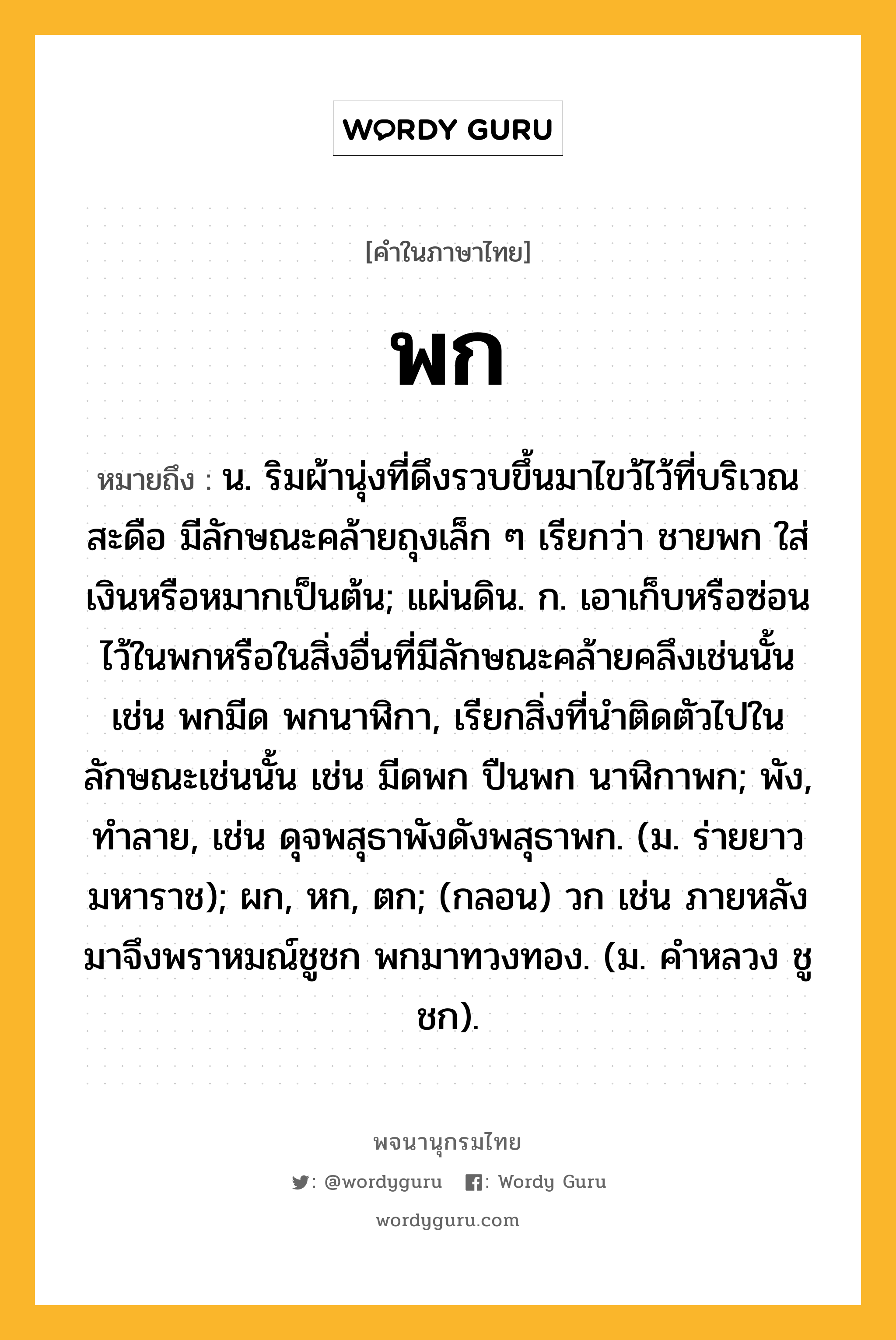 พก หมายถึงอะไร?, คำในภาษาไทย พก หมายถึง น. ริมผ้านุ่งที่ดึงรวบขึ้นมาไขว้ไว้ที่บริเวณสะดือ มีลักษณะคล้ายถุงเล็ก ๆ เรียกว่า ชายพก ใส่เงินหรือหมากเป็นต้น; แผ่นดิน. ก. เอาเก็บหรือซ่อนไว้ในพกหรือในสิ่งอื่นที่มีลักษณะคล้ายคลึงเช่นนั้น เช่น พกมีด พกนาฬิกา, เรียกสิ่งที่นำติดตัวไปในลักษณะเช่นนั้น เช่น มีดพก ปืนพก นาฬิกาพก; พัง, ทําลาย, เช่น ดุจพสุธาพังดังพสุธาพก. (ม. ร่ายยาว มหาราช); ผก, หก, ตก; (กลอน) วก เช่น ภายหลังมาจึงพราหมณ์ชูชก พกมาทวงทอง. (ม. คําหลวง ชูชก).