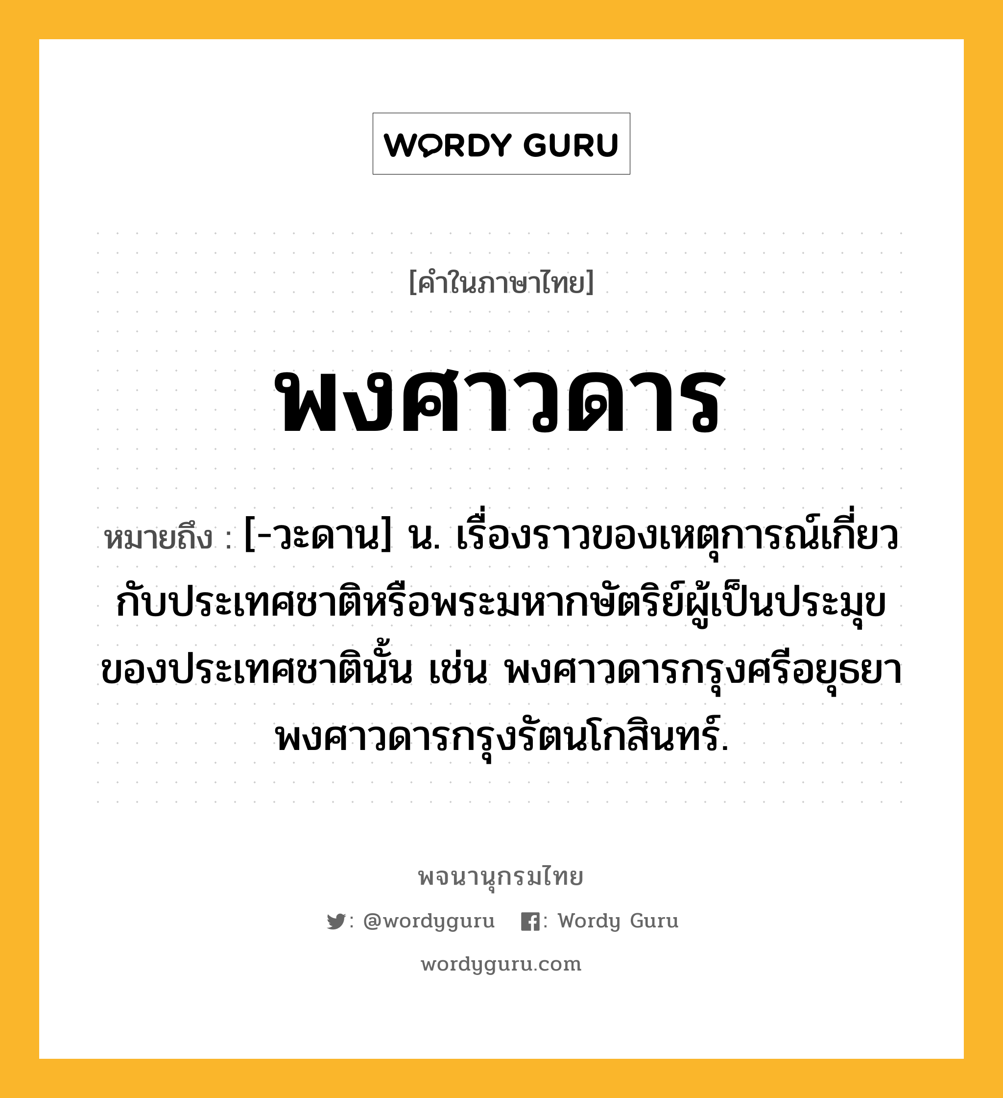 พงศาวดาร หมายถึงอะไร?, คำในภาษาไทย พงศาวดาร หมายถึง [-วะดาน] น. เรื่องราวของเหตุการณ์เกี่ยวกับประเทศชาติหรือพระมหากษัตริย์ผู้เป็นประมุขของประเทศชาตินั้น เช่น พงศาวดารกรุงศรีอยุธยา พงศาวดารกรุงรัตนโกสินทร์.