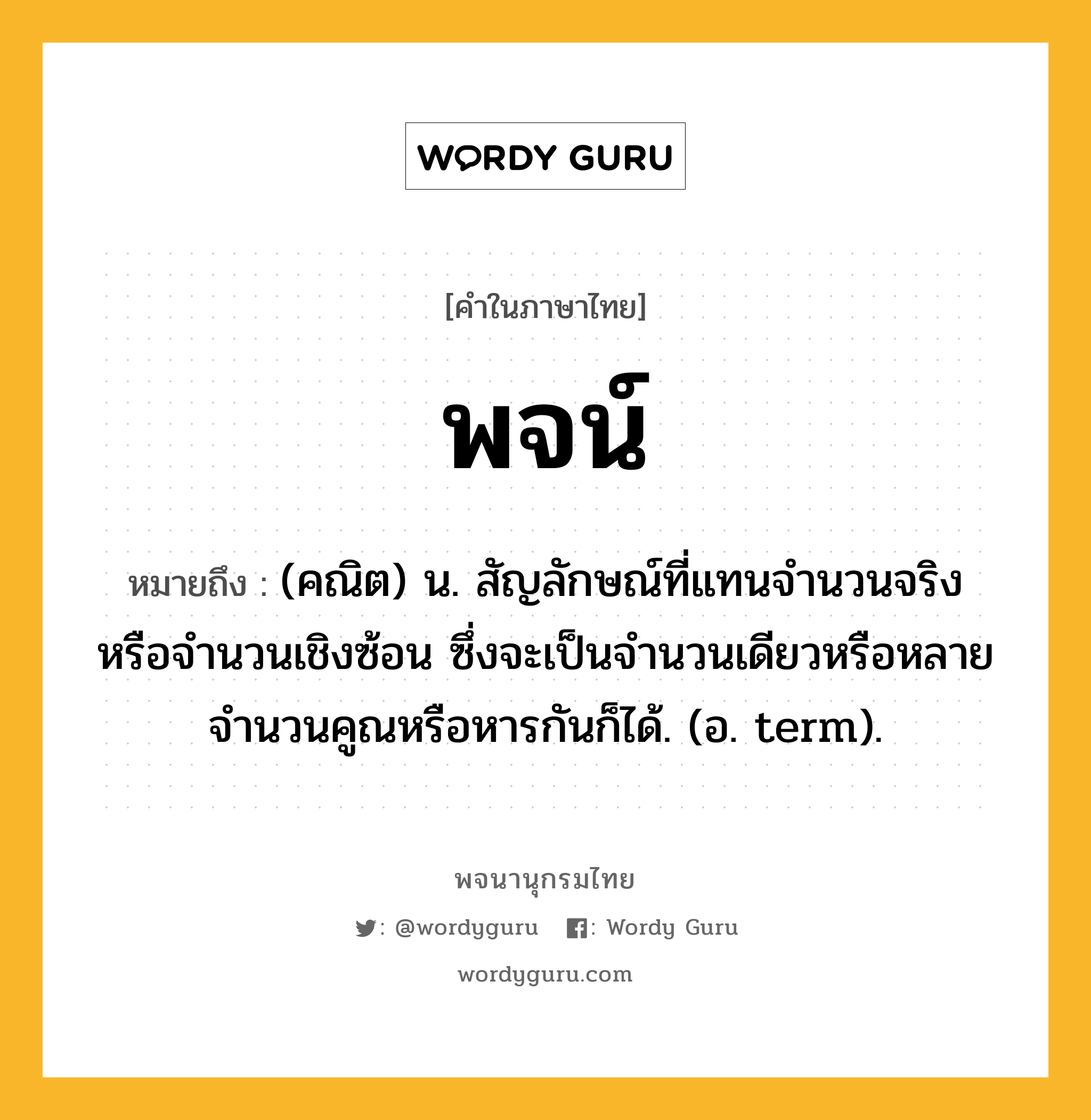 พจน์ หมายถึงอะไร?, คำในภาษาไทย พจน์ หมายถึง (คณิต) น. สัญลักษณ์ที่แทนจํานวนจริงหรือจํานวนเชิงซ้อน ซึ่งจะเป็นจํานวนเดียวหรือหลายจํานวนคูณหรือหารกันก็ได้. (อ. term).