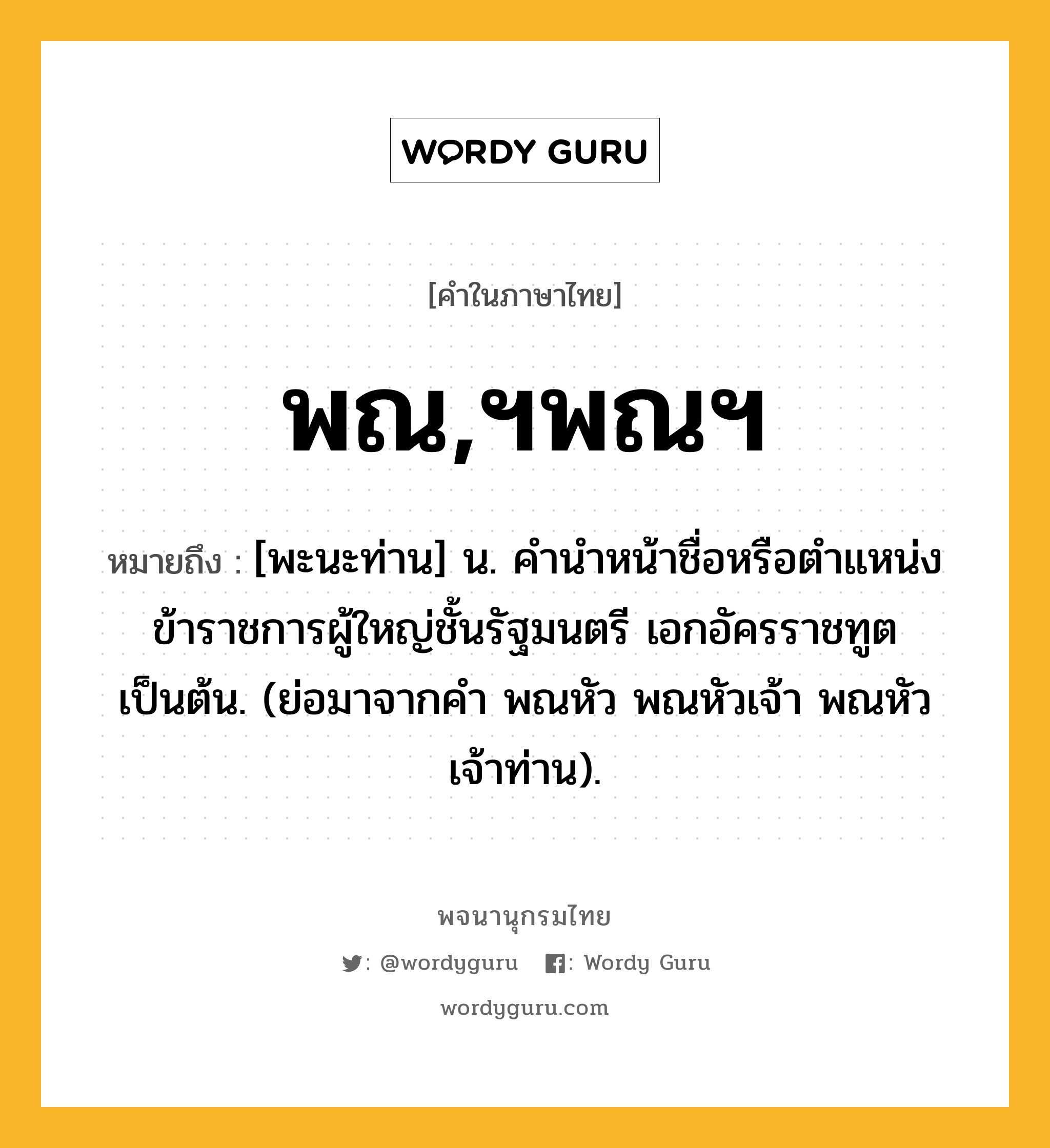 พณ,ฯพณฯ หมายถึงอะไร?, คำในภาษาไทย พณ,ฯพณฯ หมายถึง [พะนะท่าน] น. คํานําหน้าชื่อหรือตําแหน่งข้าราชการผู้ใหญ่ชั้นรัฐมนตรี เอกอัครราชทูต เป็นต้น. (ย่อมาจากคํา พณหัว พณหัวเจ้า พณหัวเจ้าท่าน).