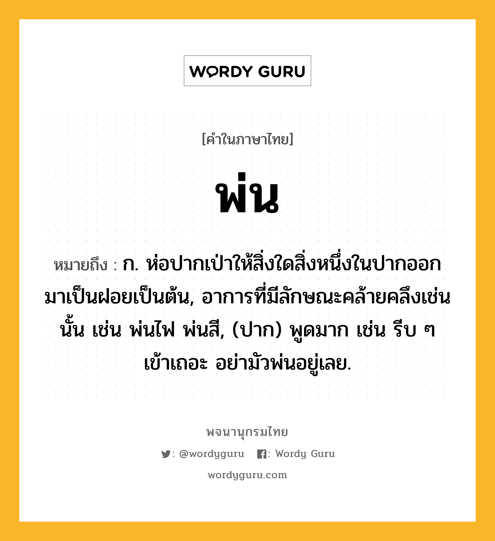 พ่น หมายถึงอะไร?, คำในภาษาไทย พ่น หมายถึง ก. ห่อปากเป่าให้สิ่งใดสิ่งหนึ่งในปากออกมาเป็นฝอยเป็นต้น, อาการที่มีลักษณะคล้ายคลึงเช่นนั้น เช่น พ่นไฟ พ่นสี, (ปาก) พูดมาก เช่น รีบ ๆ เข้าเถอะ อย่ามัวพ่นอยู่เลย.