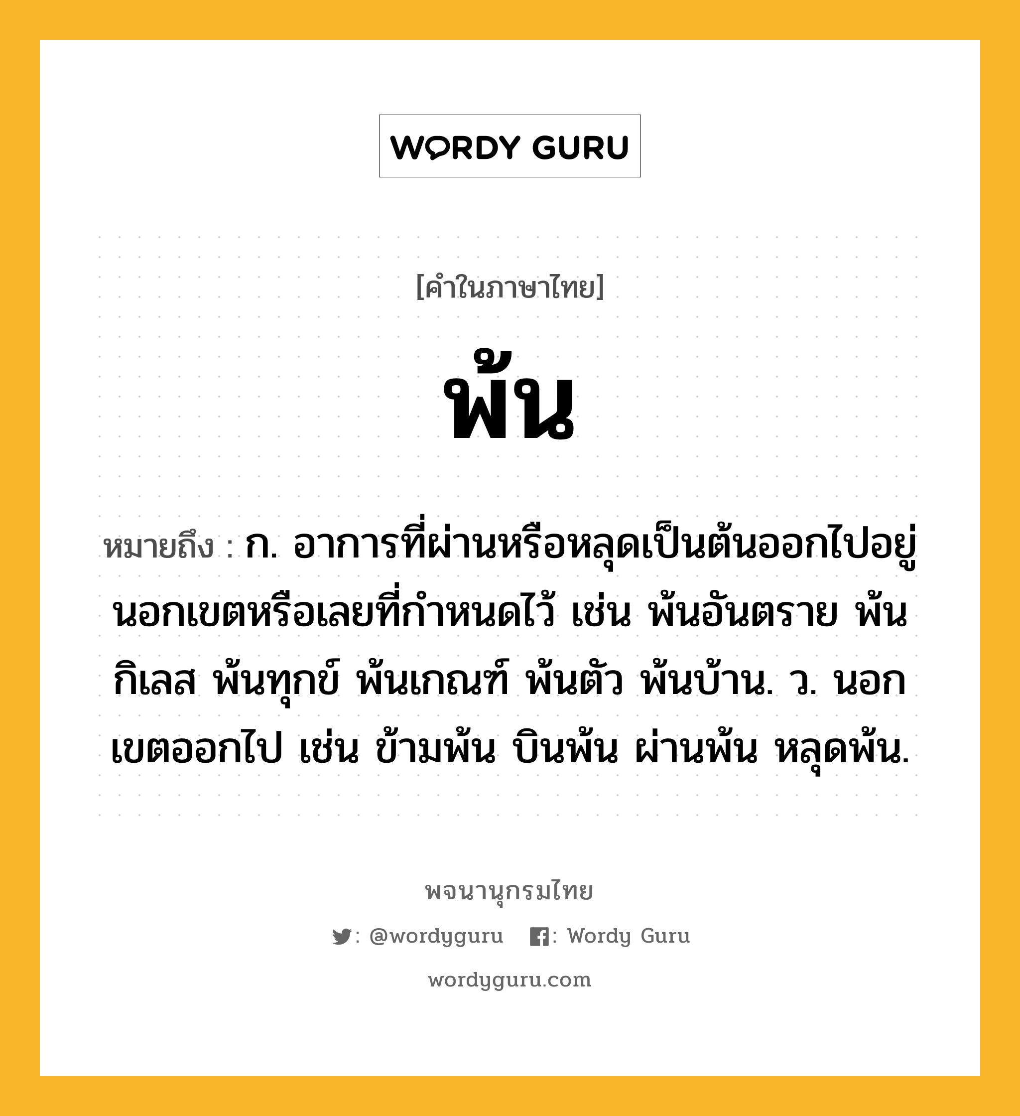 พ้น หมายถึงอะไร?, คำในภาษาไทย พ้น หมายถึง ก. อาการที่ผ่านหรือหลุดเป็นต้นออกไปอยู่นอกเขตหรือเลยที่กำหนดไว้ เช่น พ้นอันตราย พ้นกิเลส พ้นทุกข์ พ้นเกณฑ์ พ้นตัว พ้นบ้าน. ว. นอกเขตออกไป เช่น ข้ามพ้น บินพ้น ผ่านพ้น หลุดพ้น.