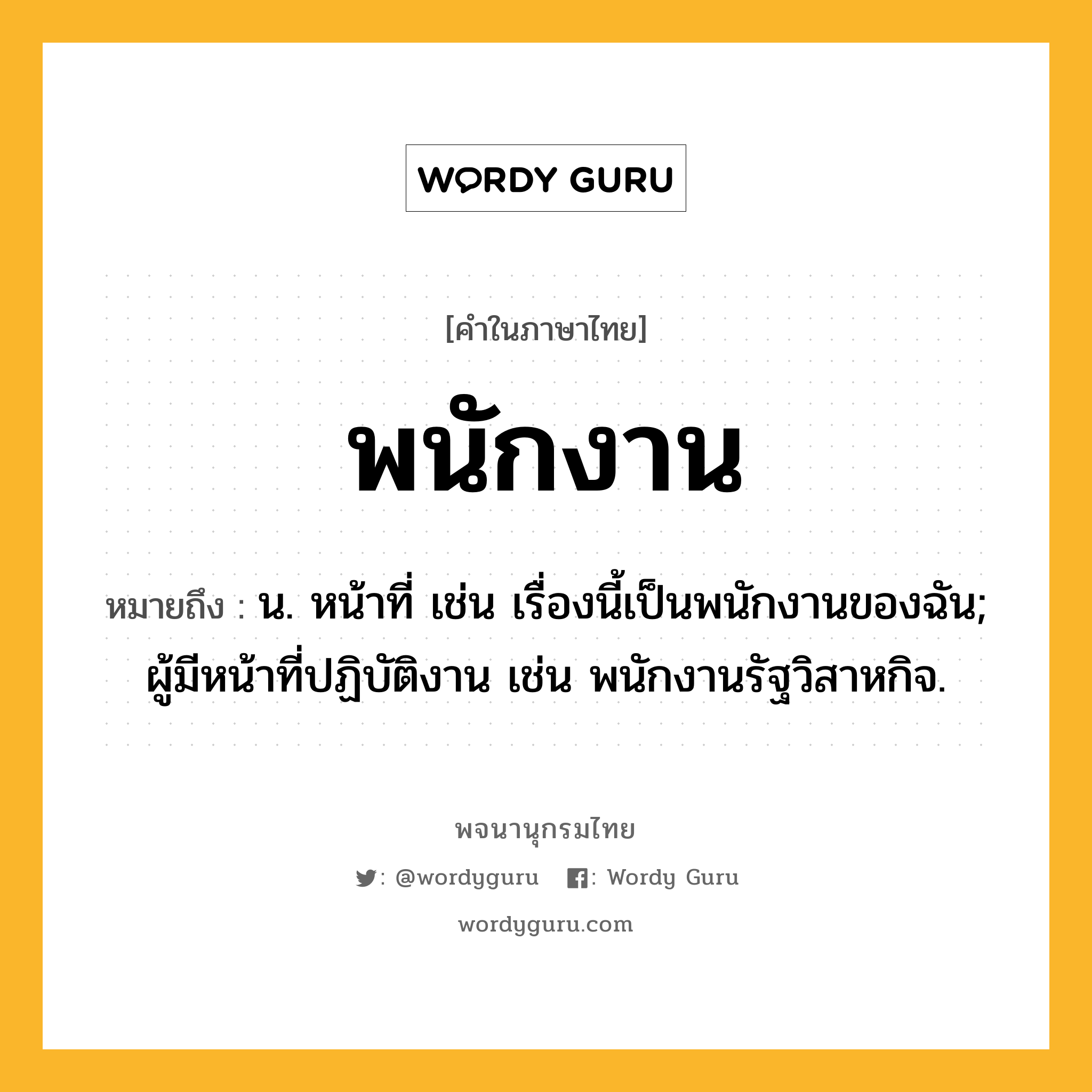 พนักงาน หมายถึงอะไร?, คำในภาษาไทย พนักงาน หมายถึง น. หน้าที่ เช่น เรื่องนี้เป็นพนักงานของฉัน; ผู้มีหน้าที่ปฏิบัติงาน เช่น พนักงานรัฐวิสาหกิจ.