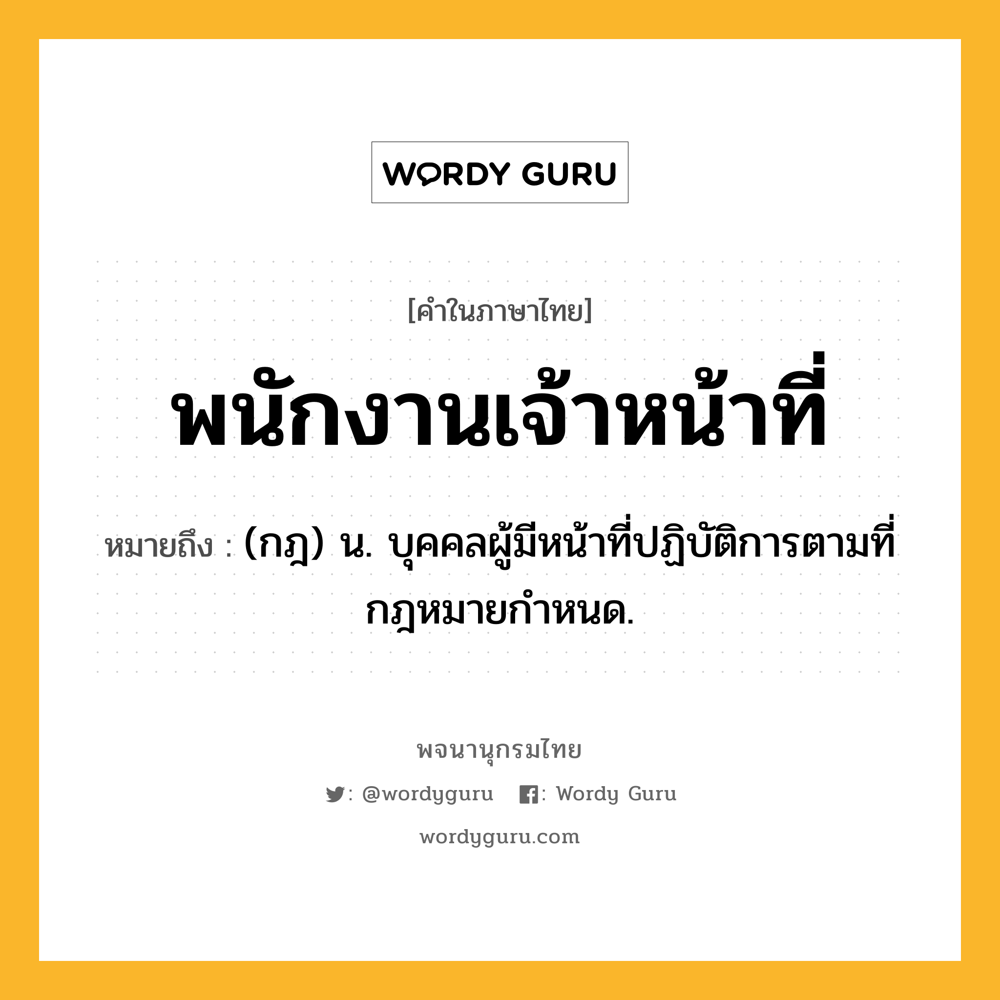 พนักงานเจ้าหน้าที่ หมายถึงอะไร?, คำในภาษาไทย พนักงานเจ้าหน้าที่ หมายถึง (กฎ) น. บุคคลผู้มีหน้าที่ปฏิบัติการตามที่กฎหมายกําหนด.