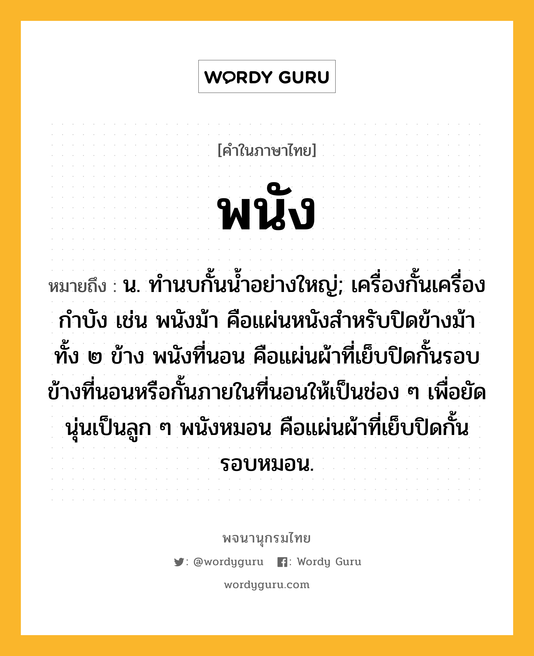 พนัง หมายถึงอะไร?, คำในภาษาไทย พนัง หมายถึง น. ทํานบกั้นนํ้าอย่างใหญ่; เครื่องกั้นเครื่องกําบัง เช่น พนังม้า คือแผ่นหนังสำหรับปิดข้างม้าทั้ง ๒ ข้าง พนังที่นอน คือแผ่นผ้าที่เย็บปิดกั้นรอบข้างที่นอนหรือกั้นภายในที่นอนให้เป็นช่อง ๆ เพื่อยัดนุ่นเป็นลูก ๆ พนังหมอน คือแผ่นผ้าที่เย็บปิดกั้นรอบหมอน.