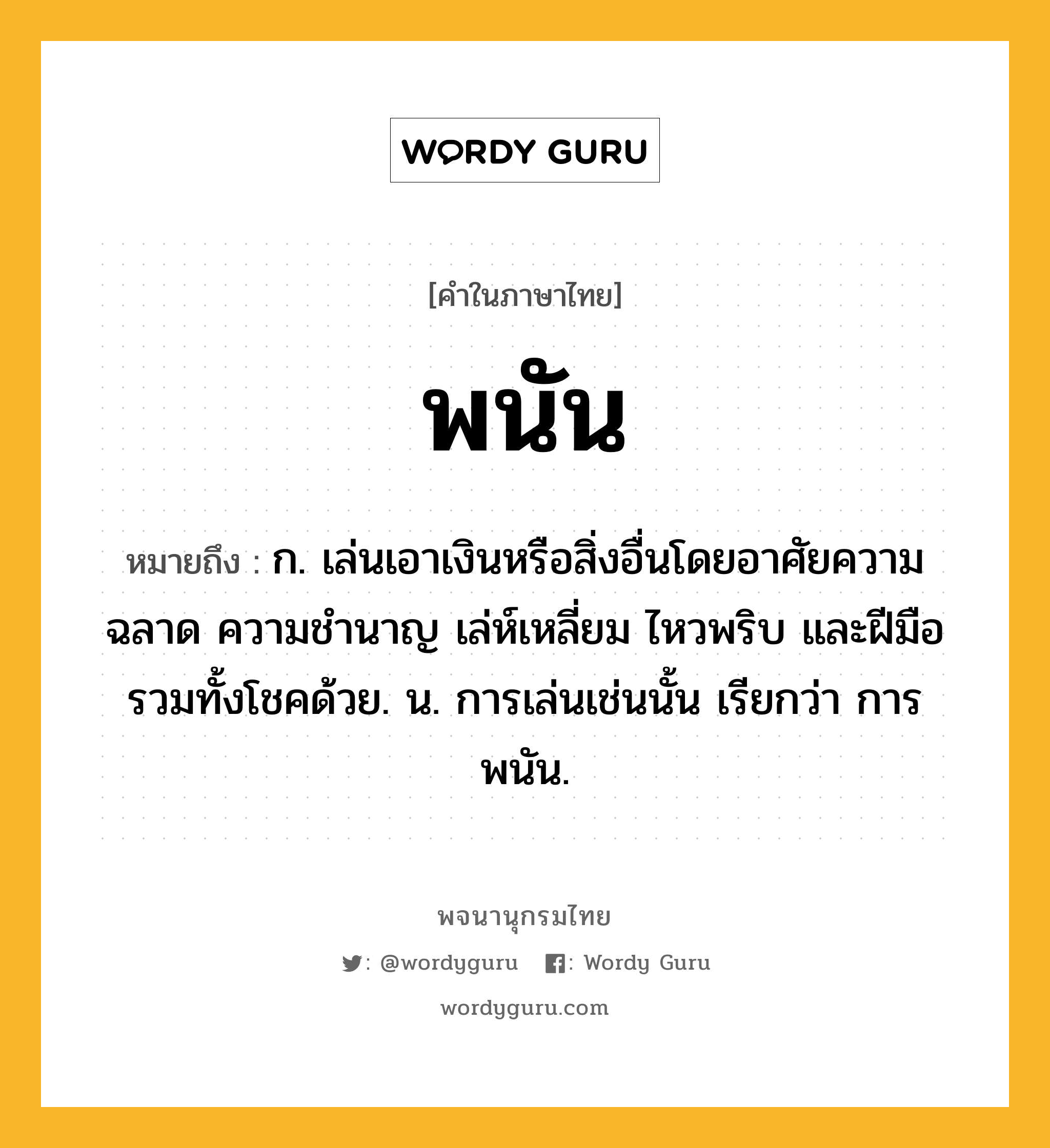 พนัน หมายถึงอะไร?, คำในภาษาไทย พนัน หมายถึง ก. เล่นเอาเงินหรือสิ่งอื่นโดยอาศัยความฉลาด ความชำนาญ เล่ห์เหลี่ยม ไหวพริบ และฝีมือ รวมทั้งโชคด้วย. น. การเล่นเช่นนั้น เรียกว่า การพนัน.