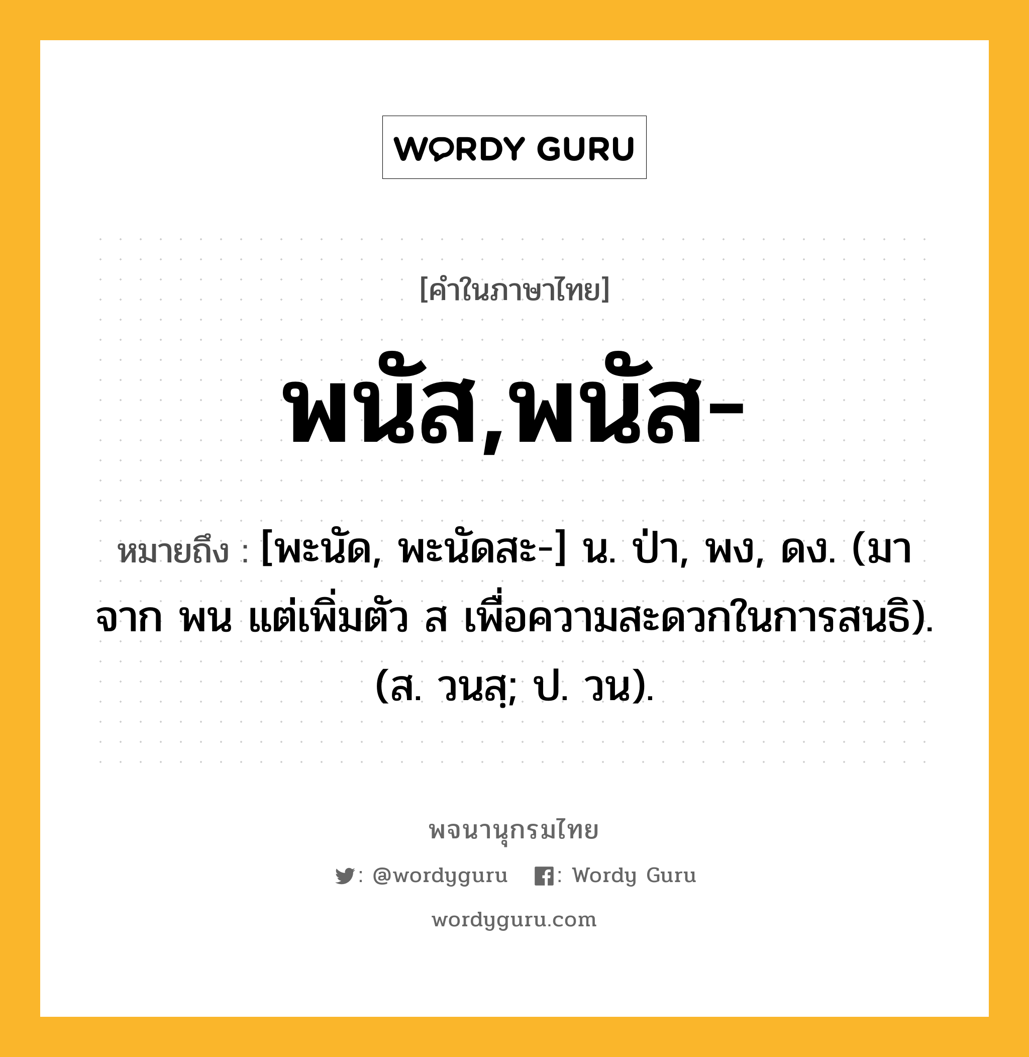 พนัส,พนัส- หมายถึงอะไร?, คำในภาษาไทย พนัส,พนัส- หมายถึง [พะนัด, พะนัดสะ-] น. ป่า, พง, ดง. (มาจาก พน แต่เพิ่มตัว ส เพื่อความสะดวกในการสนธิ). (ส. วนสฺ; ป. วน).