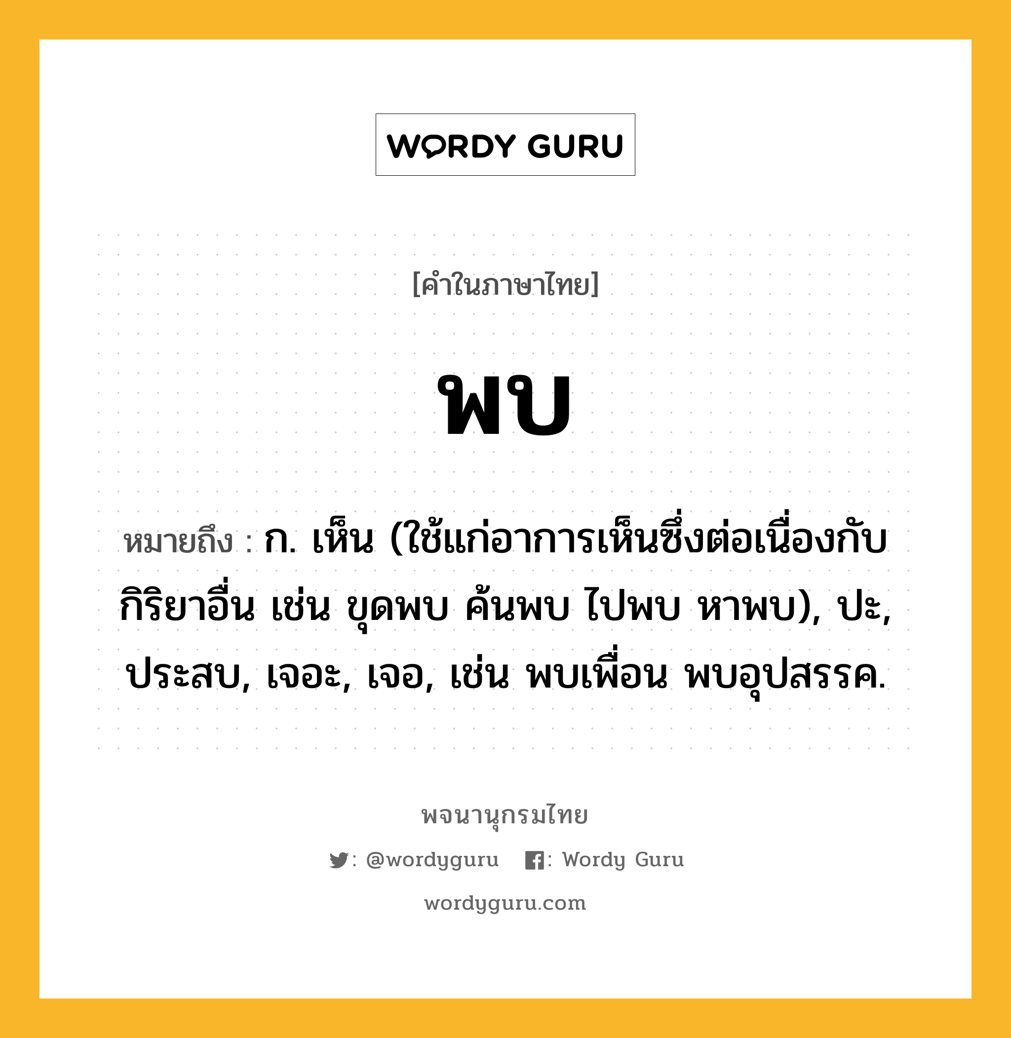 พบ หมายถึงอะไร?, คำในภาษาไทย พบ หมายถึง ก. เห็น (ใช้แก่อาการเห็นซึ่งต่อเนื่องกับกิริยาอื่น เช่น ขุดพบ ค้นพบ ไปพบ หาพบ), ปะ, ประสบ, เจอะ, เจอ, เช่น พบเพื่อน พบอุปสรรค.