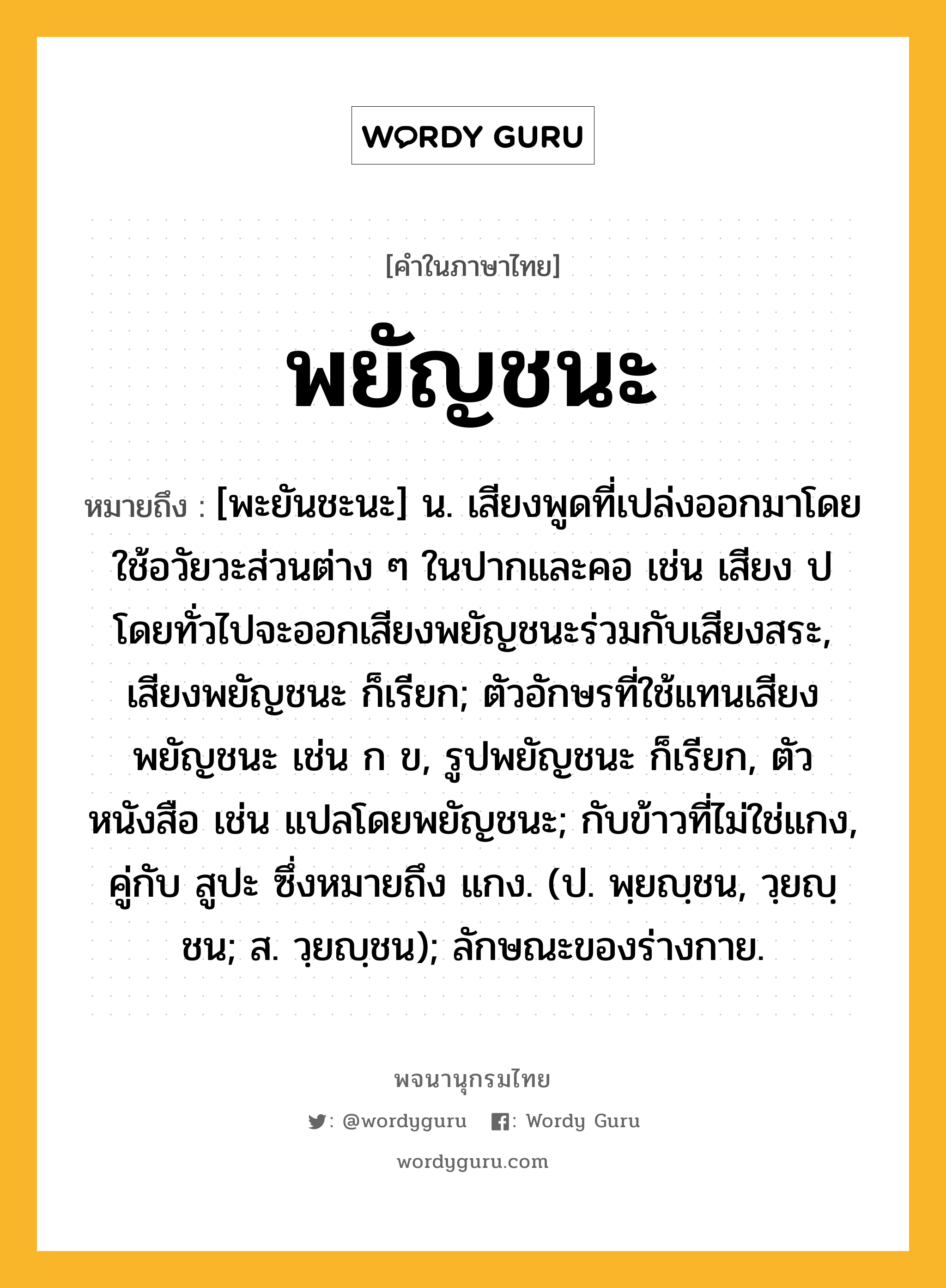 พยัญชนะ หมายถึงอะไร?, คำในภาษาไทย พยัญชนะ หมายถึง [พะยันชะนะ] น. เสียงพูดที่เปล่งออกมาโดยใช้อวัยวะส่วนต่าง ๆ ในปากและคอ เช่น เสียง ป โดยทั่วไปจะออกเสียงพยัญชนะร่วมกับเสียงสระ, เสียงพยัญชนะ ก็เรียก; ตัวอักษรที่ใช้แทนเสียงพยัญชนะ เช่น ก ข, รูปพยัญชนะ ก็เรียก, ตัวหนังสือ เช่น แปลโดยพยัญชนะ; กับข้าวที่ไม่ใช่แกง, คู่กับ สูปะ ซึ่งหมายถึง แกง. (ป. พฺยญฺชน, วฺยญฺชน; ส. วฺยญฺชน); ลักษณะของร่างกาย.