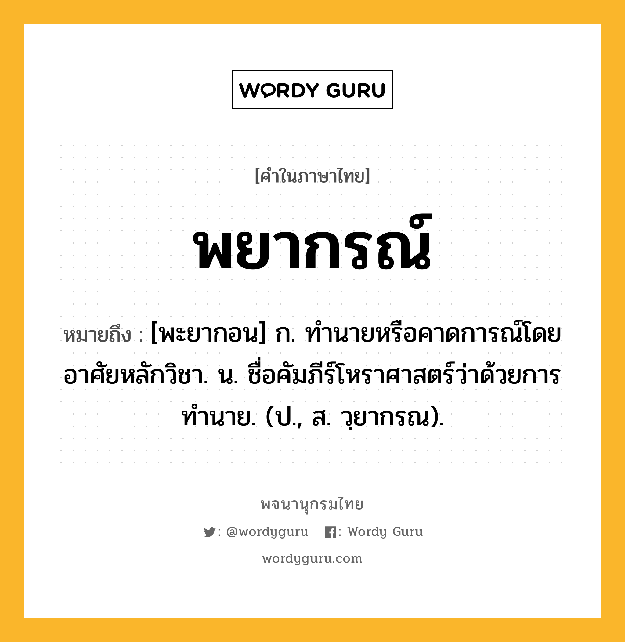 พยากรณ์ หมายถึงอะไร?, คำในภาษาไทย พยากรณ์ หมายถึง [พะยากอน] ก. ทํานายหรือคาดการณ์โดยอาศัยหลักวิชา. น. ชื่อคัมภีร์โหราศาสตร์ว่าด้วยการทํานาย. (ป., ส. วฺยากรณ).