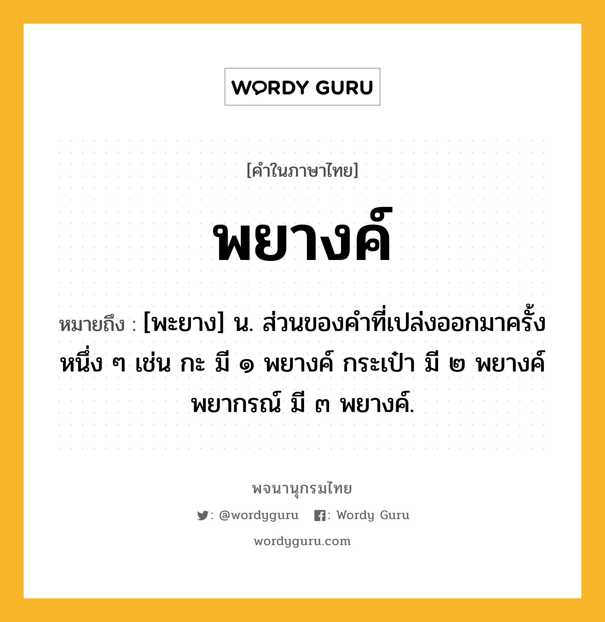 พยางค์ หมายถึงอะไร?, คำในภาษาไทย พยางค์ หมายถึง [พะยาง] น. ส่วนของคำที่เปล่งออกมาครั้งหนึ่ง ๆ เช่น กะ มี ๑ พยางค์ กระเป๋า มี ๒ พยางค์ พยากรณ์ มี ๓ พยางค์.