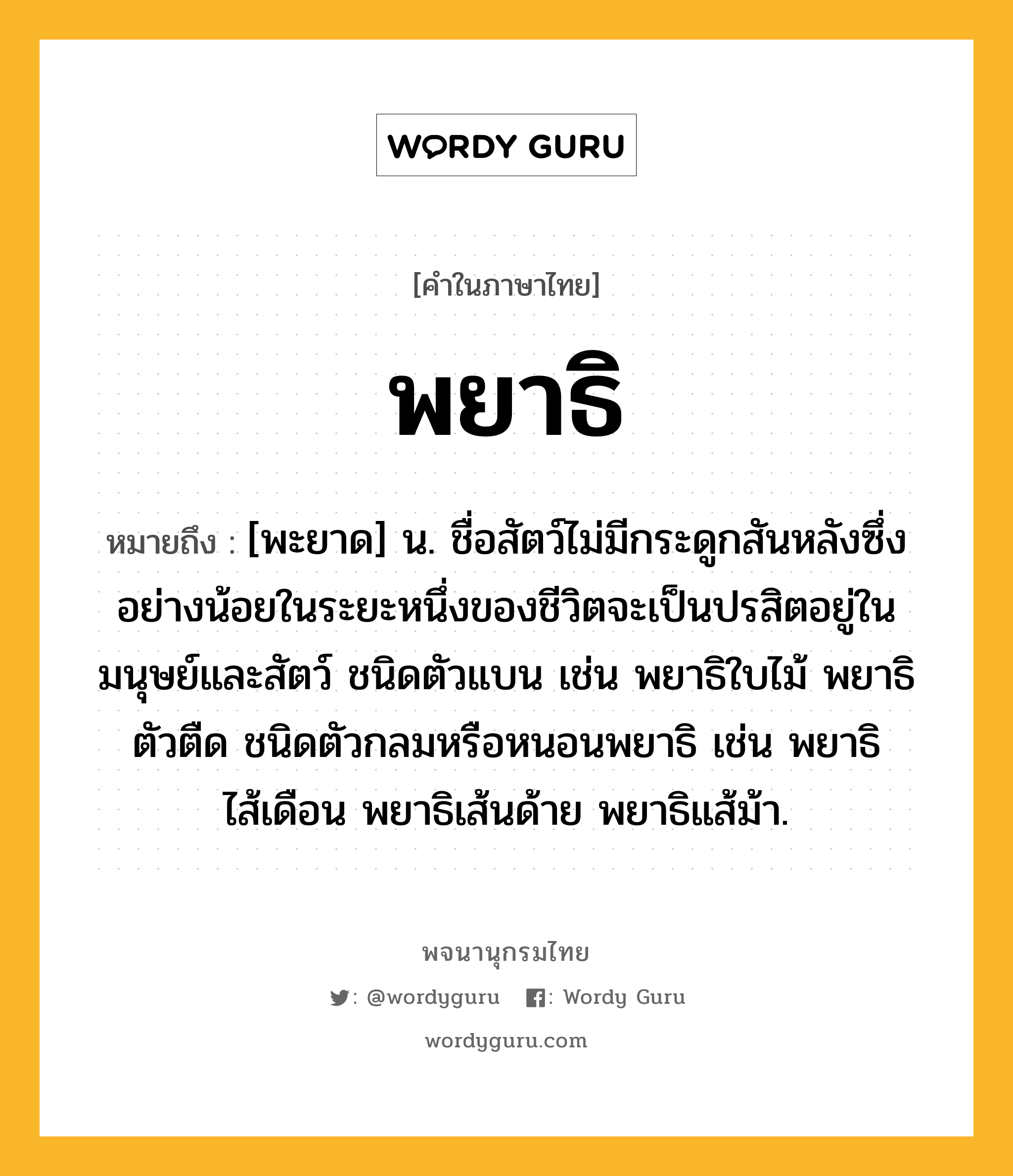 พยาธิ หมายถึงอะไร?, คำในภาษาไทย พยาธิ หมายถึง [พะยาด] น. ชื่อสัตว์ไม่มีกระดูกสันหลังซึ่งอย่างน้อยในระยะหนึ่งของชีวิตจะเป็นปรสิตอยู่ในมนุษย์และสัตว์ ชนิดตัวแบน เช่น พยาธิใบไม้ พยาธิตัวตืด ชนิดตัวกลมหรือหนอนพยาธิ เช่น พยาธิไส้เดือน พยาธิเส้นด้าย พยาธิแส้ม้า.