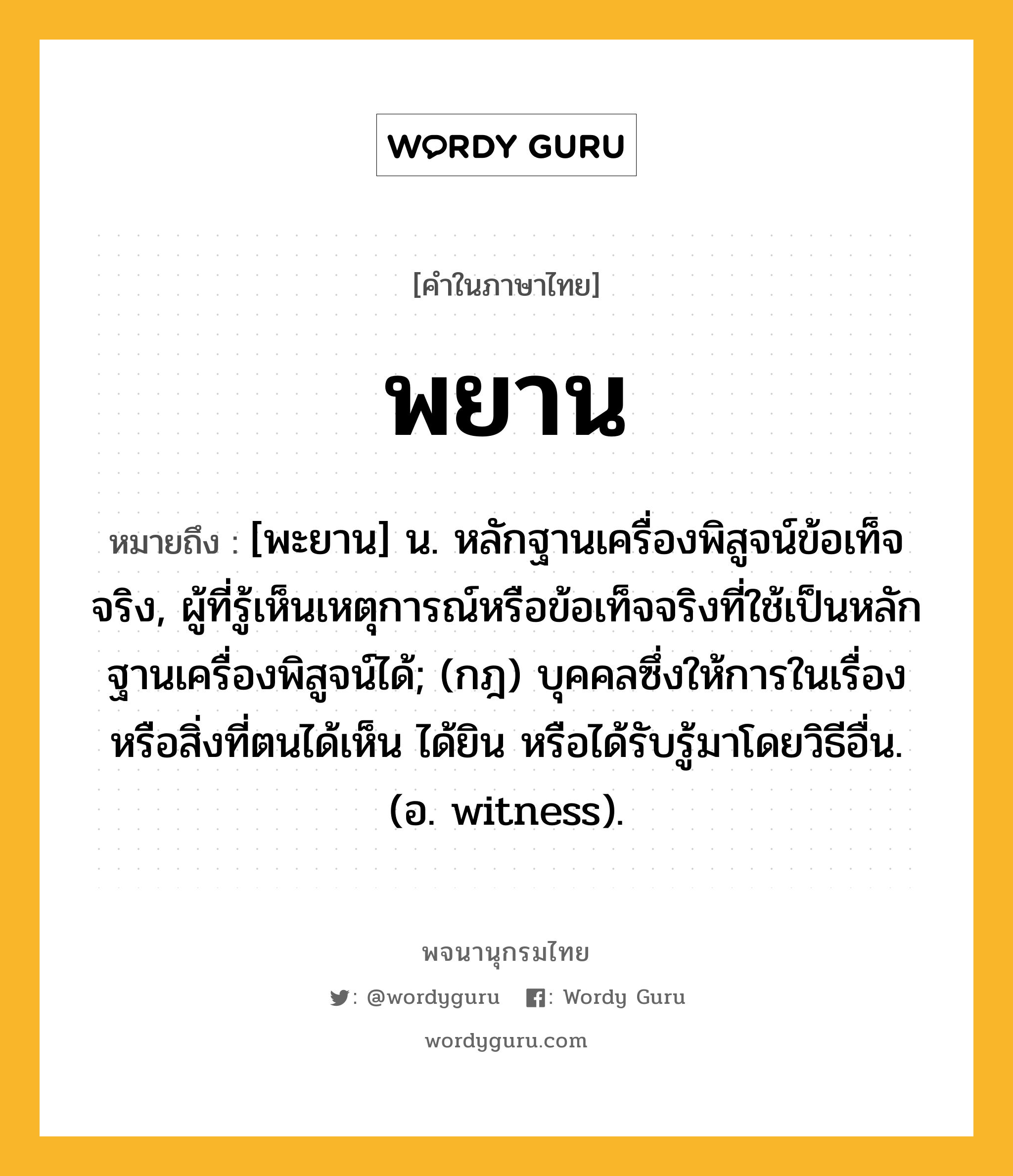 พยาน หมายถึงอะไร?, คำในภาษาไทย พยาน หมายถึง [พะยาน] น. หลักฐานเครื่องพิสูจน์ข้อเท็จจริง, ผู้ที่รู้เห็นเหตุการณ์หรือข้อเท็จจริงที่ใช้เป็นหลักฐานเครื่องพิสูจน์ได้; (กฎ) บุคคลซึ่งให้การในเรื่องหรือสิ่งที่ตนได้เห็น ได้ยิน หรือได้รับรู้มาโดยวิธีอื่น. (อ. witness).