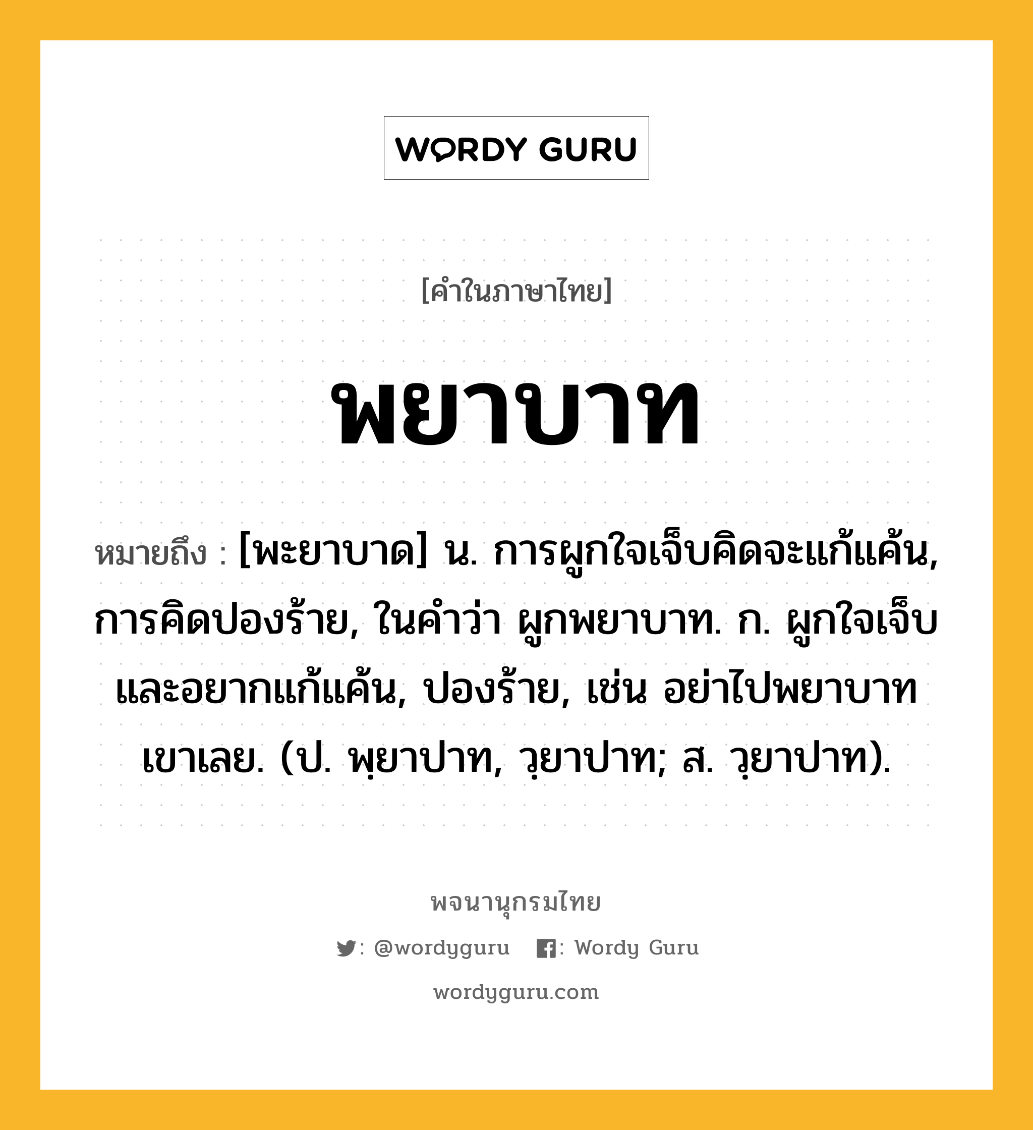 พยาบาท ความหมาย หมายถึงอะไร?, คำในภาษาไทย พยาบาท หมายถึง [พะยาบาด] น. การผูกใจเจ็บคิดจะแก้แค้น, การคิดปองร้าย, ในคำว่า ผูกพยาบาท. ก. ผูกใจเจ็บและอยากแก้แค้น, ปองร้าย, เช่น อย่าไปพยาบาทเขาเลย. (ป. พฺยาปาท, วฺยาปาท; ส. วฺยาปาท).