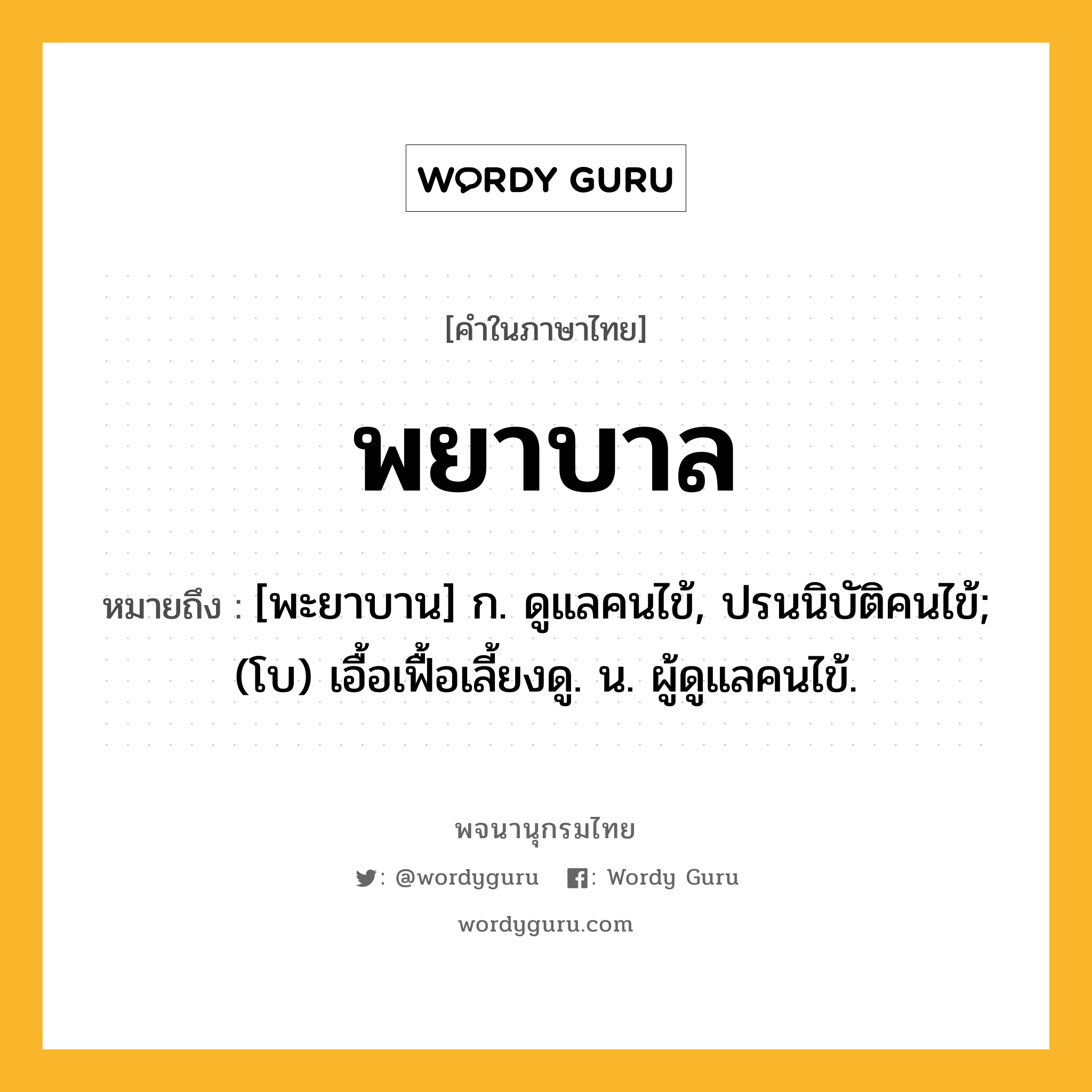 พยาบาล หมายถึงอะไร?, คำในภาษาไทย พยาบาล หมายถึง [พะยาบาน] ก. ดูแลคนไข้, ปรนนิบัติคนไข้; (โบ) เอื้อเฟื้อเลี้ยงดู. น. ผู้ดูแลคนไข้.