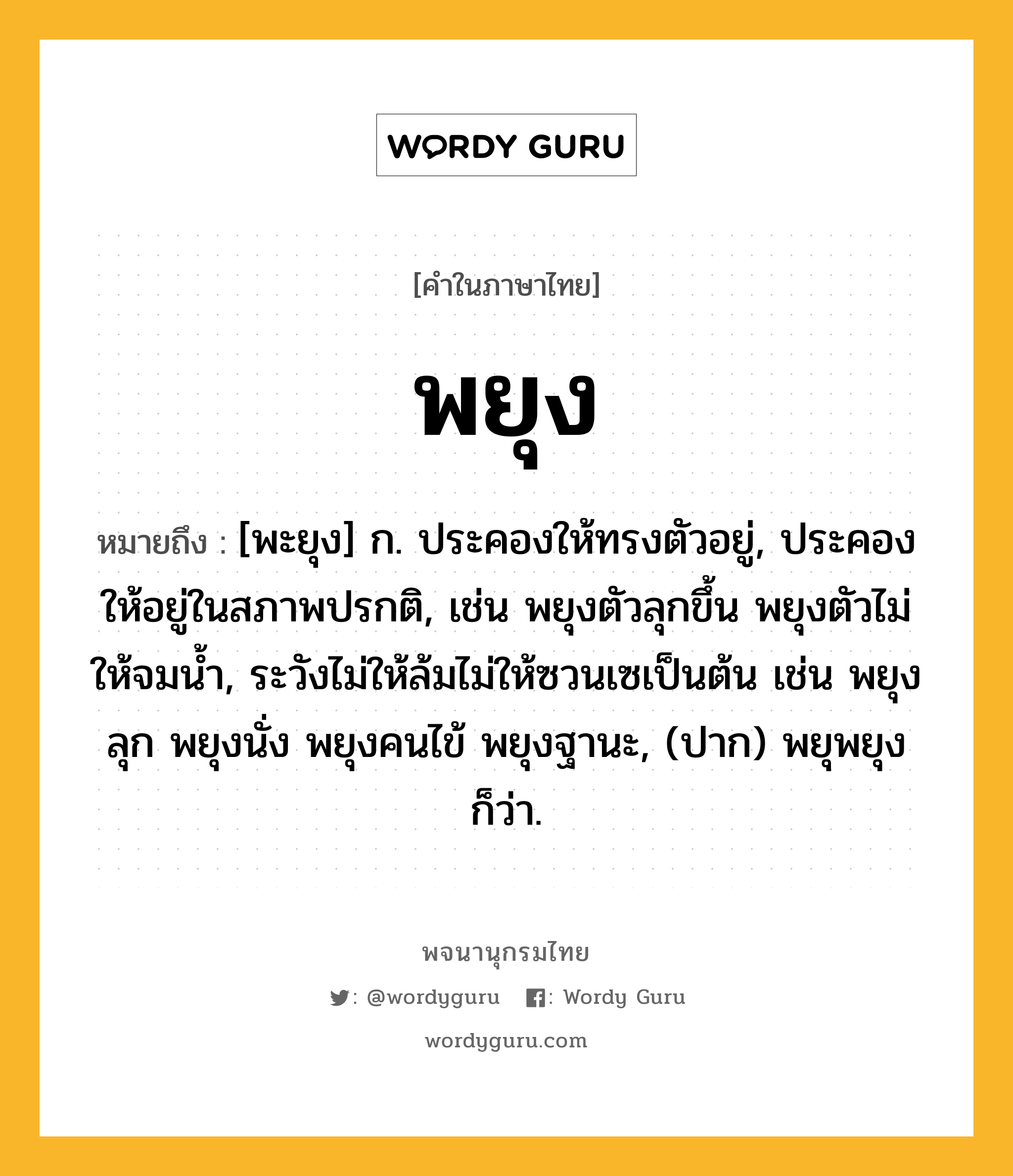 พยุง หมายถึงอะไร?, คำในภาษาไทย พยุง หมายถึง [พะยุง] ก. ประคองให้ทรงตัวอยู่, ประคองให้อยู่ในสภาพปรกติ, เช่น พยุงตัวลุกขึ้น พยุงตัวไม่ให้จมน้ำ, ระวังไม่ให้ล้มไม่ให้ซวนเซเป็นต้น เช่น พยุงลุก พยุงนั่ง พยุงคนไข้ พยุงฐานะ, (ปาก) พยุพยุง ก็ว่า.