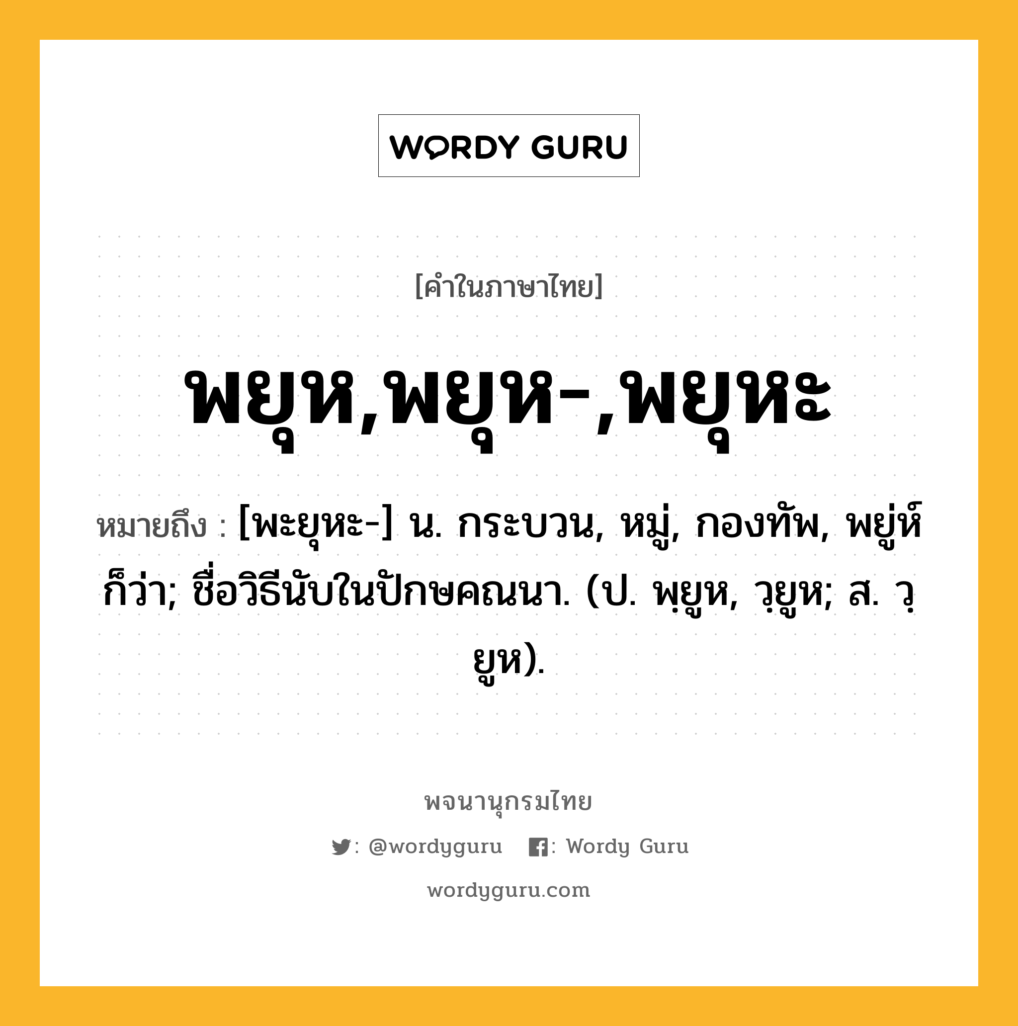 พยุห,พยุห-,พยุหะ หมายถึงอะไร?, คำในภาษาไทย พยุห,พยุห-,พยุหะ หมายถึง [พะยุหะ-] น. กระบวน, หมู่, กองทัพ, พยู่ห์ ก็ว่า; ชื่อวิธีนับในปักษคณนา. (ป. พฺยูห, วฺยูห; ส. วฺยูห).