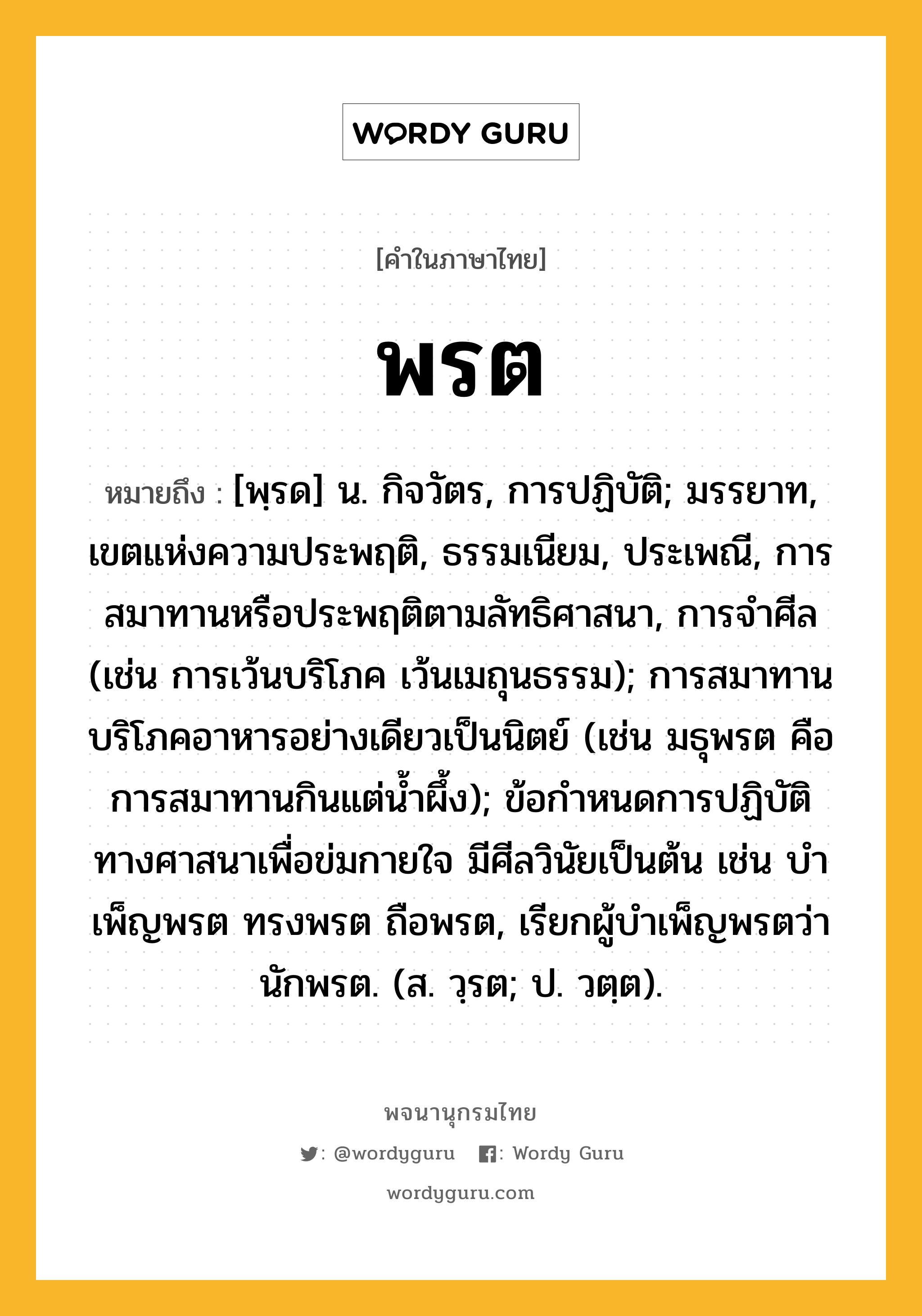 พรต หมายถึงอะไร?, คำในภาษาไทย พรต หมายถึง [พฺรด] น. กิจวัตร, การปฏิบัติ; มรรยาท, เขตแห่งความประพฤติ, ธรรมเนียม, ประเพณี, การสมาทานหรือประพฤติตามลัทธิศาสนา, การจําศีล (เช่น การเว้นบริโภค เว้นเมถุนธรรม); การสมาทานบริโภคอาหารอย่างเดียวเป็นนิตย์ (เช่น มธุพรต คือ การสมาทานกินแต่นํ้าผึ้ง); ข้อกําหนดการปฏิบัติทางศาสนาเพื่อข่มกายใจ มีศีลวินัยเป็นต้น เช่น บําเพ็ญพรต ทรงพรต ถือพรต, เรียกผู้บําเพ็ญพรตว่า นักพรต. (ส. วฺรต; ป. วตฺต).