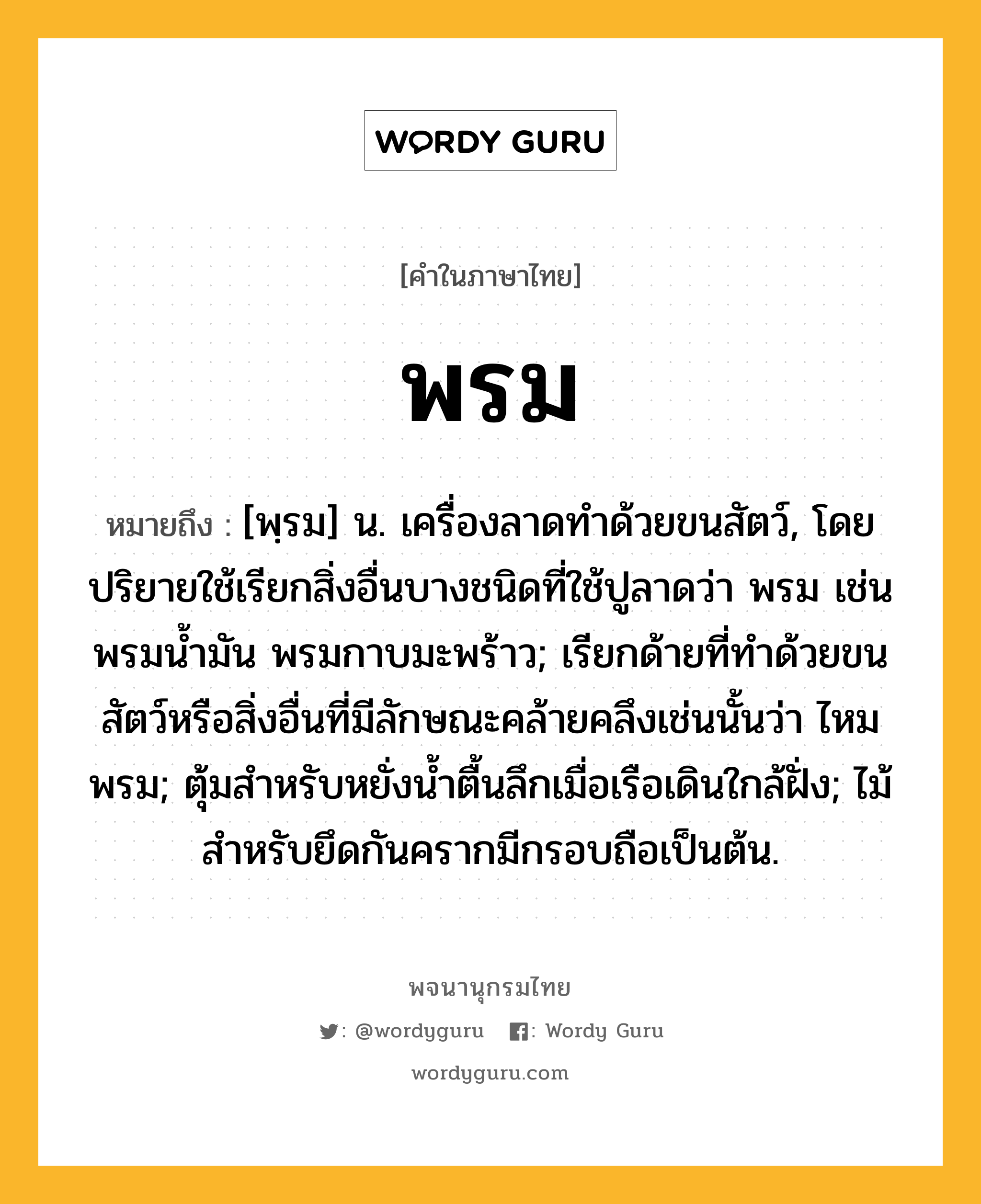 พรม หมายถึงอะไร?, คำในภาษาไทย พรม หมายถึง [พฺรม] น. เครื่องลาดทําด้วยขนสัตว์, โดยปริยายใช้เรียกสิ่งอื่นบางชนิดที่ใช้ปูลาดว่า พรม เช่น พรมนํ้ามัน พรมกาบมะพร้าว; เรียกด้ายที่ทําด้วยขนสัตว์หรือสิ่งอื่นที่มีลักษณะคล้ายคลึงเช่นนั้นว่า ไหมพรม; ตุ้มสําหรับหยั่งนํ้าตื้นลึกเมื่อเรือเดินใกล้ฝั่ง; ไม้สําหรับยึดกันครากมีกรอบถือเป็นต้น.