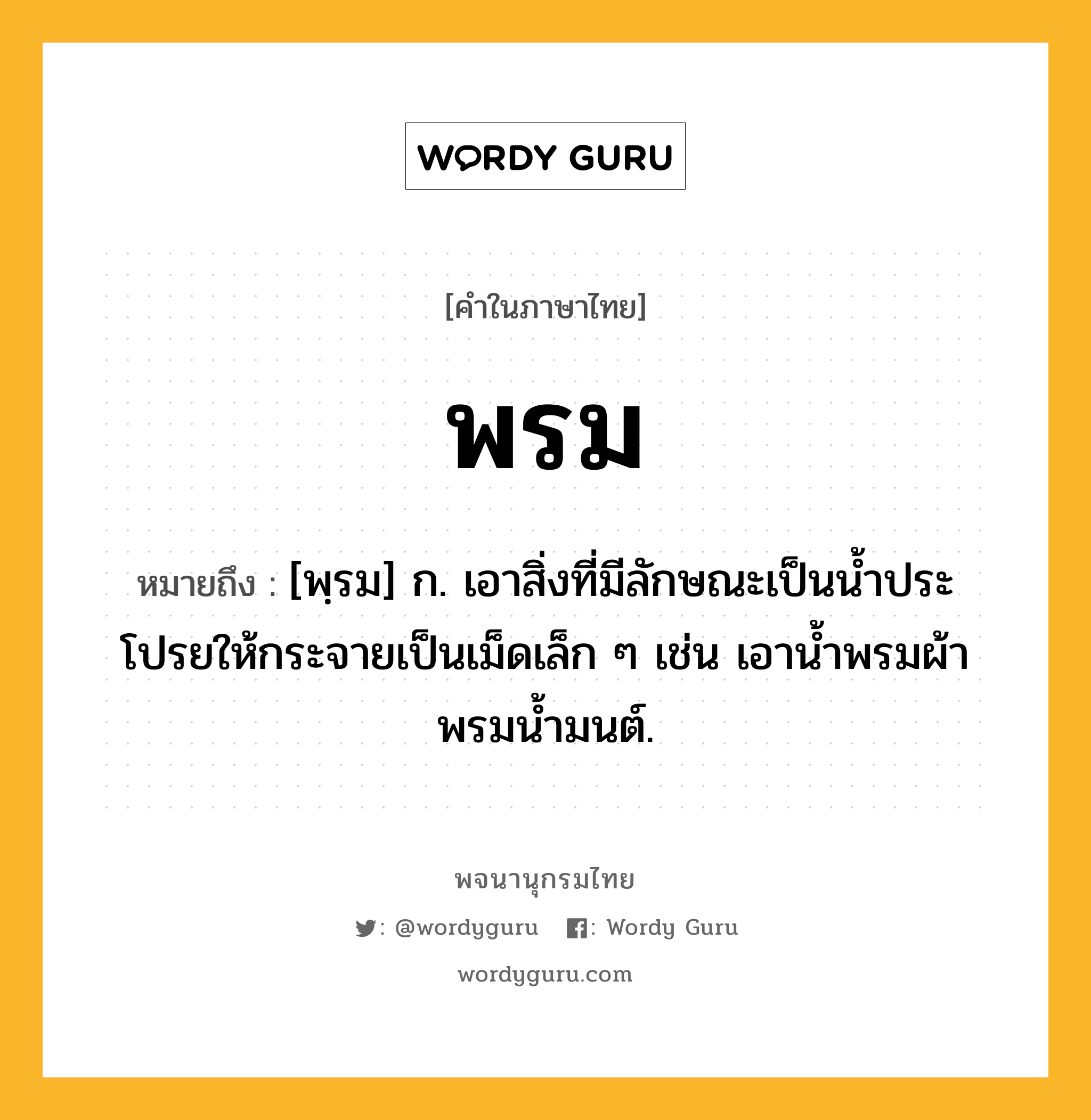 พรม หมายถึงอะไร?, คำในภาษาไทย พรม หมายถึง [พฺรม] ก. เอาสิ่งที่มีลักษณะเป็นน้ำประโปรยให้กระจายเป็นเม็ดเล็ก ๆ เช่น เอาน้ำพรมผ้า พรมน้ำมนต์.