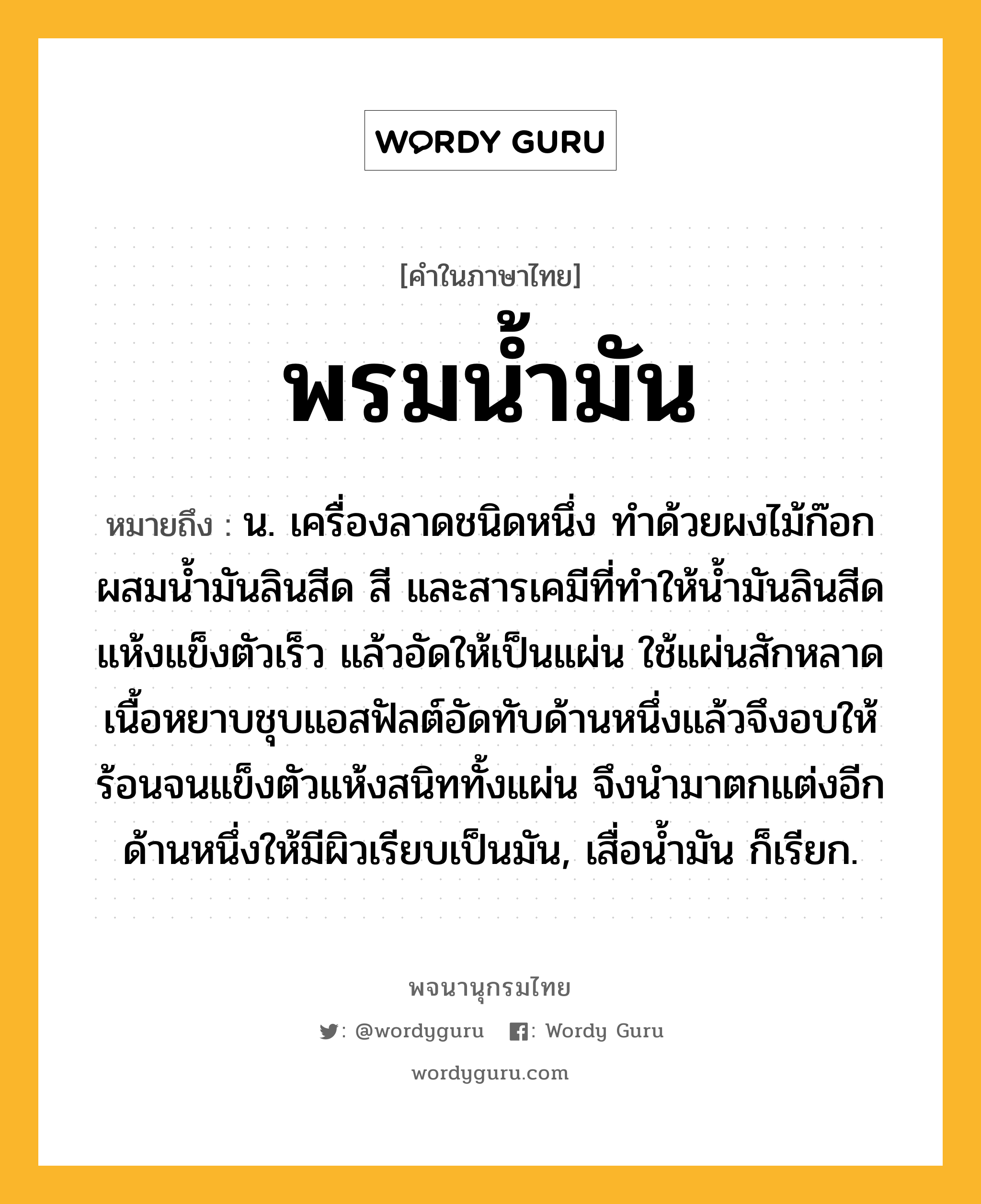 พรมน้ำมัน หมายถึงอะไร?, คำในภาษาไทย พรมน้ำมัน หมายถึง น. เครื่องลาดชนิดหนึ่ง ทําด้วยผงไม้ก๊อกผสมนํ้ามันลินสีด สี และสารเคมีที่ทําให้นํ้ามันลินสีดแห้งแข็งตัวเร็ว แล้วอัดให้เป็นแผ่น ใช้แผ่นสักหลาดเนื้อหยาบชุบแอสฟัลต์อัดทับด้านหนึ่งแล้วจึงอบให้ร้อนจนแข็งตัวแห้งสนิททั้งแผ่น จึงนํามาตกแต่งอีกด้านหนึ่งให้มีผิวเรียบเป็นมัน, เสื่อนํ้ามัน ก็เรียก.