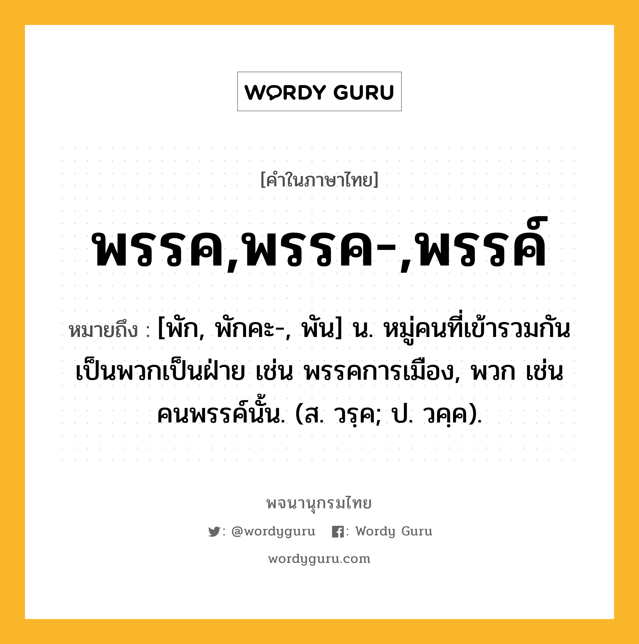 พรรค,พรรค-,พรรค์ หมายถึงอะไร?, คำในภาษาไทย พรรค,พรรค-,พรรค์ หมายถึง [พัก, พักคะ-, พัน] น. หมู่คนที่เข้ารวมกันเป็นพวกเป็นฝ่าย เช่น พรรคการเมือง, พวก เช่น คนพรรค์นั้น. (ส. วรฺค; ป. วคฺค).