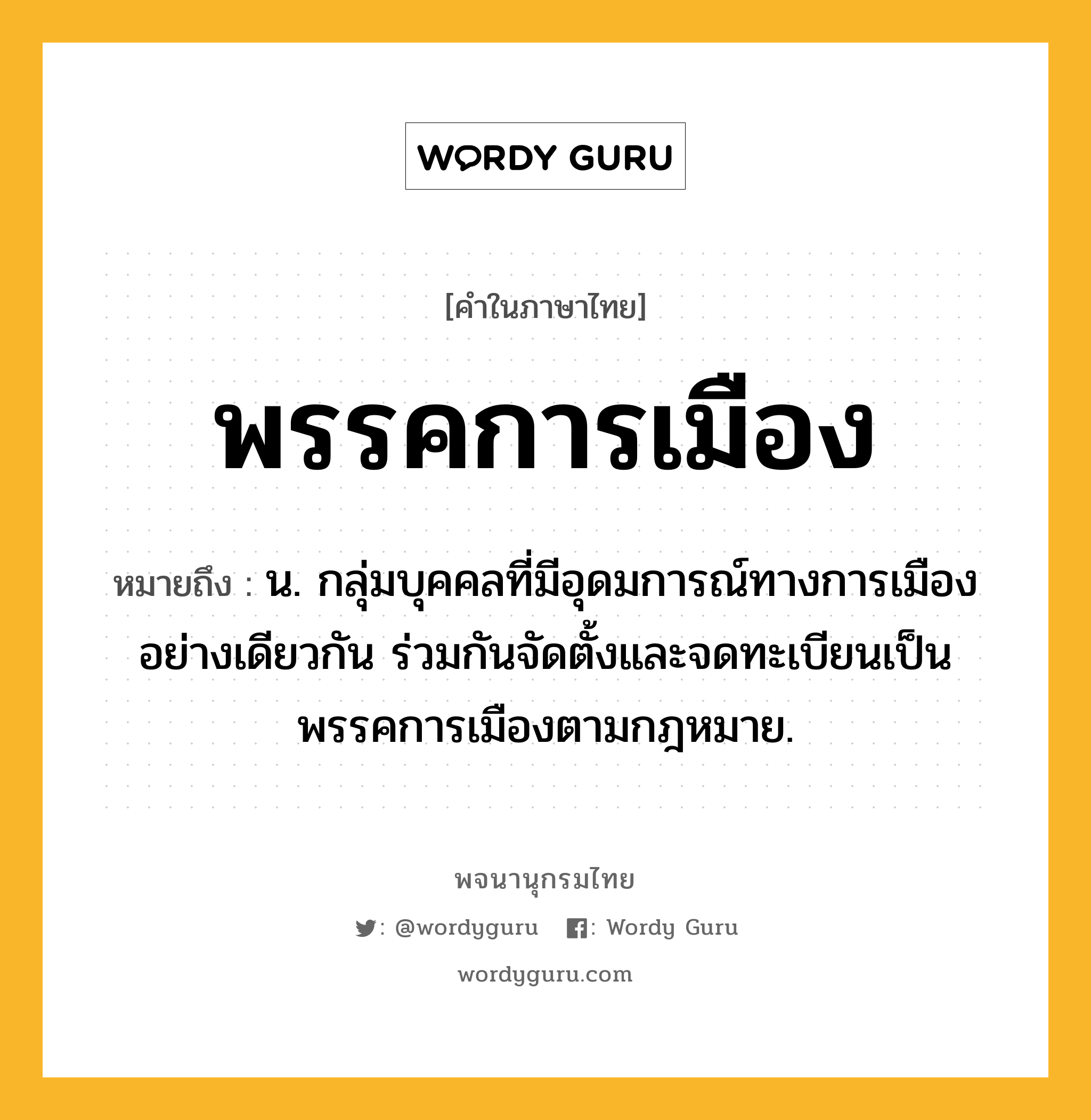 พรรคการเมือง หมายถึงอะไร?, คำในภาษาไทย พรรคการเมือง หมายถึง น. กลุ่มบุคคลที่มีอุดมการณ์ทางการเมืองอย่างเดียวกัน ร่วมกันจัดตั้งและจดทะเบียนเป็นพรรคการเมืองตามกฎหมาย.