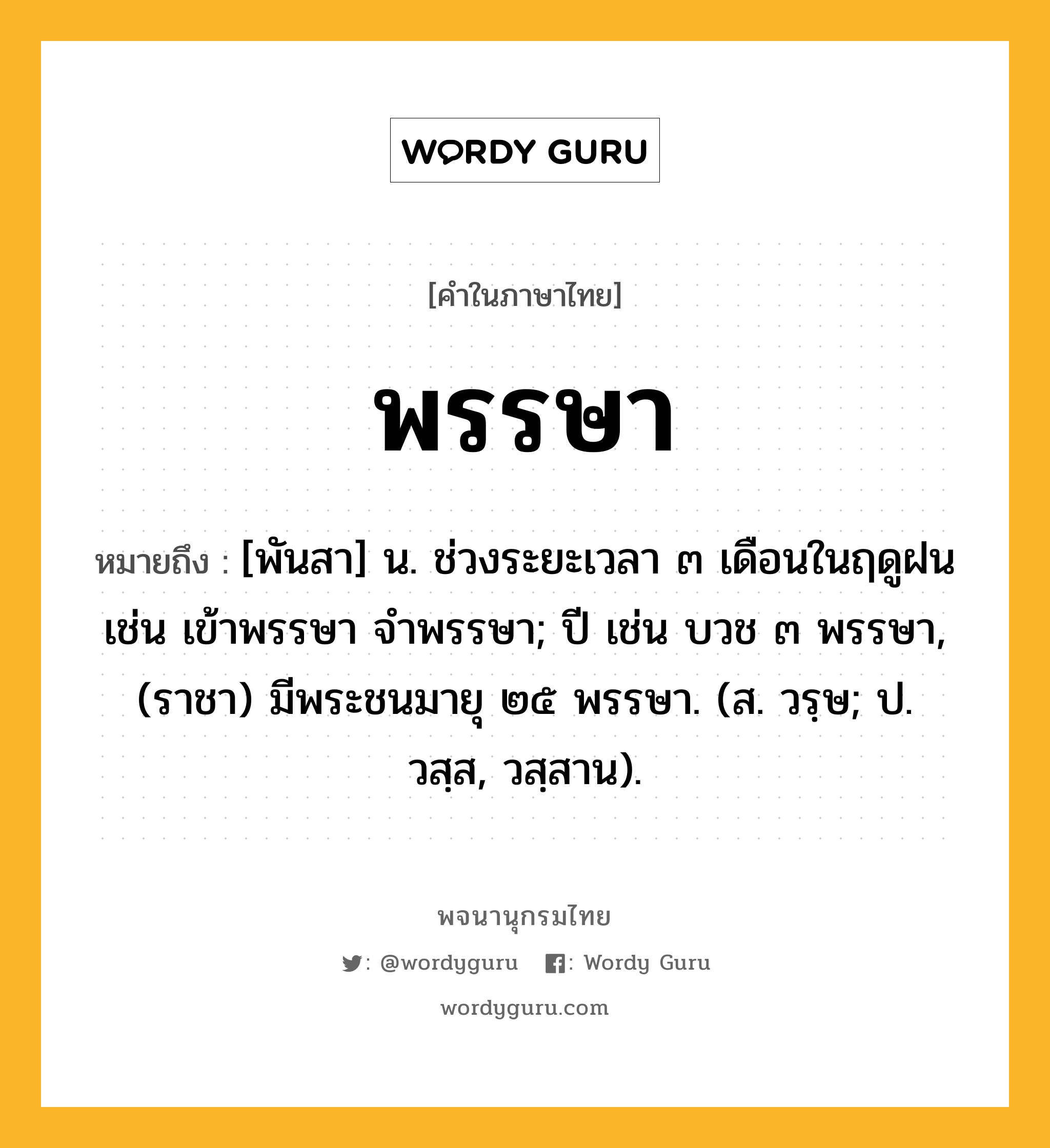 พรรษา หมายถึงอะไร?, คำในภาษาไทย พรรษา หมายถึง [พันสา] น. ช่วงระยะเวลา ๓ เดือนในฤดูฝน เช่น เข้าพรรษา จําพรรษา; ปี เช่น บวช ๓ พรรษา, (ราชา) มีพระชนมายุ ๒๕ พรรษา. (ส. วรฺษ; ป. วสฺส, วสฺสาน).