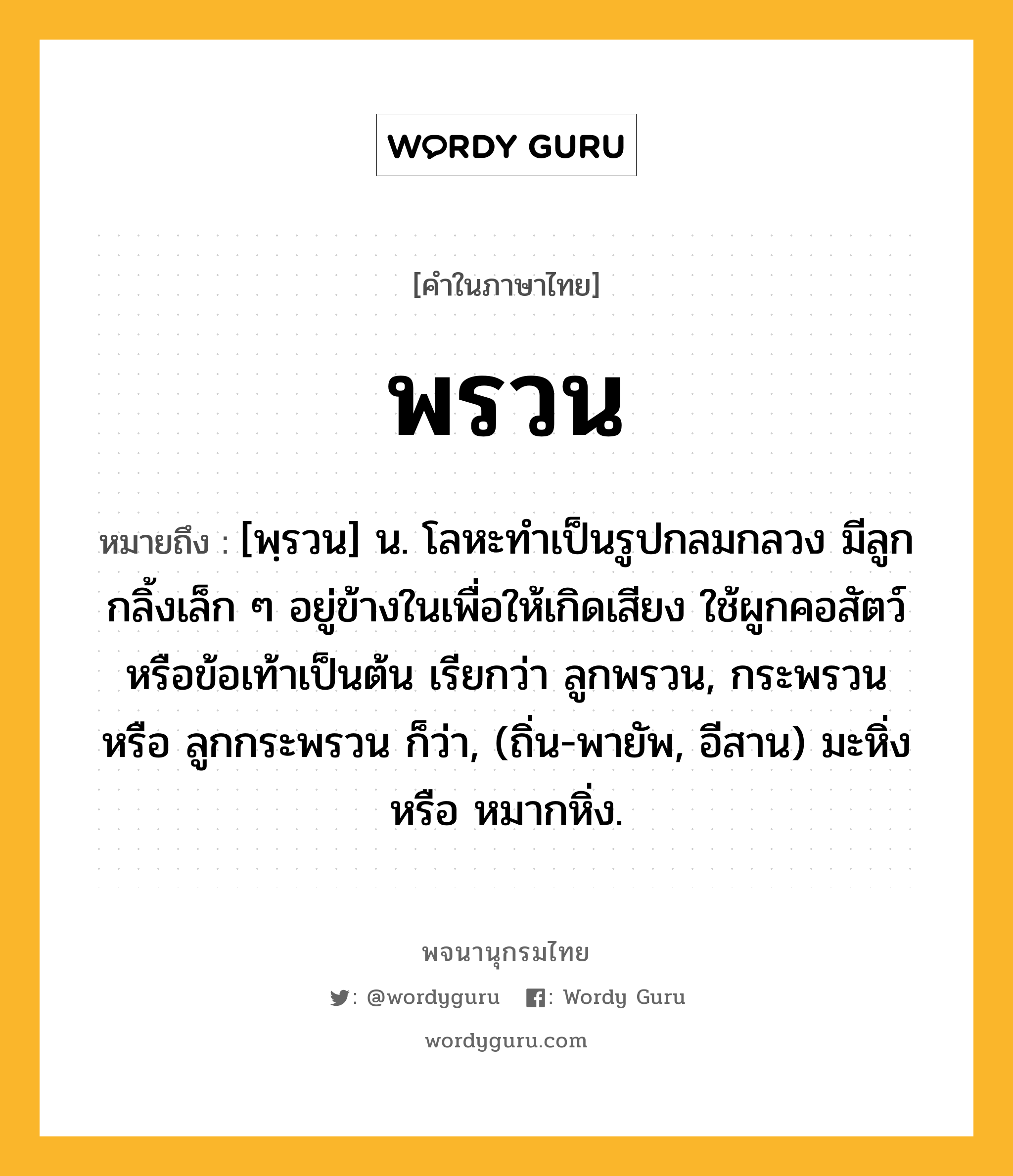 พรวน หมายถึงอะไร?, คำในภาษาไทย พรวน หมายถึง [พฺรวน] น. โลหะทําเป็นรูปกลมกลวง มีลูกกลิ้งเล็ก ๆ อยู่ข้างในเพื่อให้เกิดเสียง ใช้ผูกคอสัตว์หรือข้อเท้าเป็นต้น เรียกว่า ลูกพรวน, กระพรวน หรือ ลูกกระพรวน ก็ว่า, (ถิ่น-พายัพ, อีสาน) มะหิ่ง หรือ หมากหิ่ง.