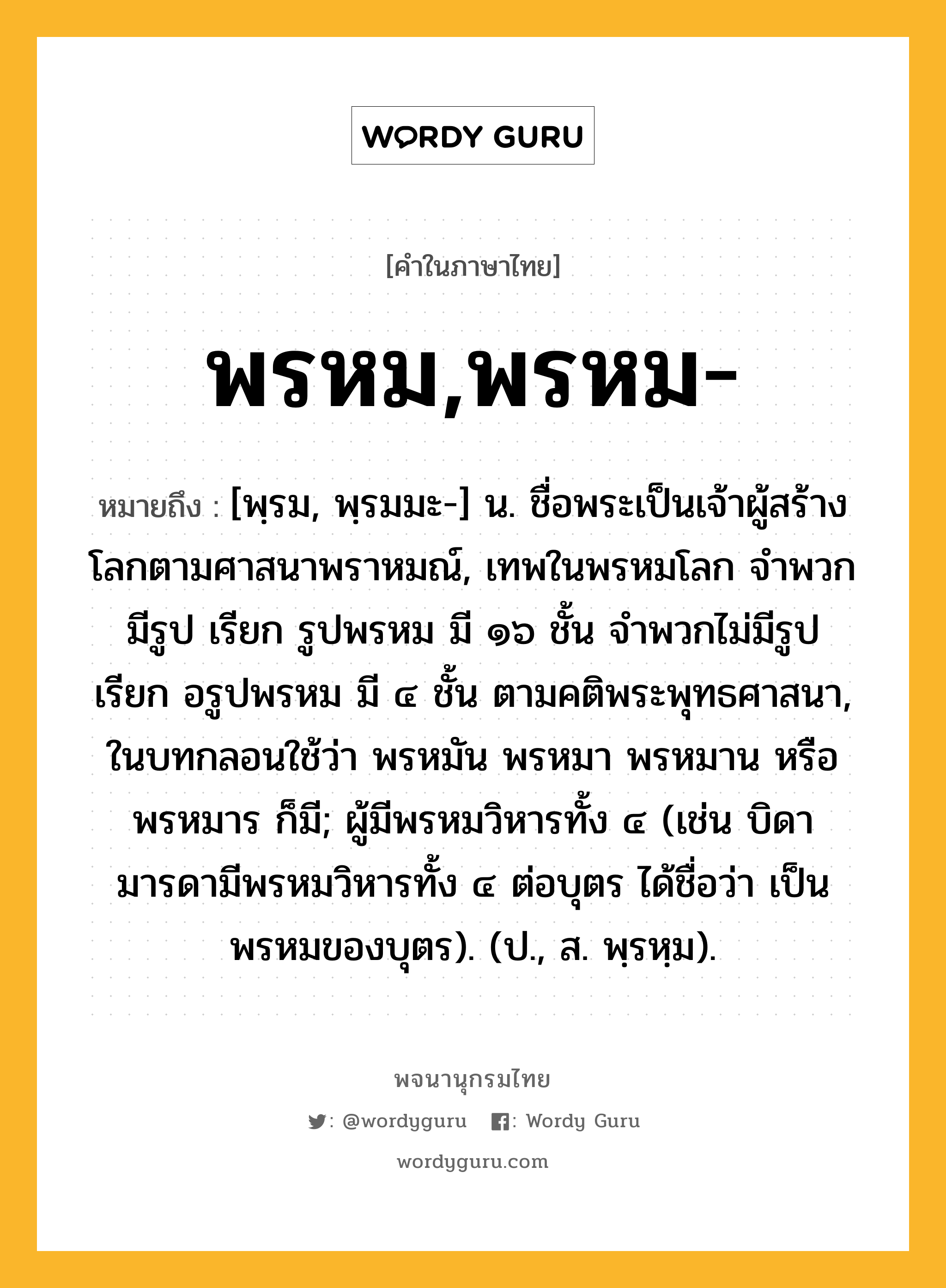 พรหม,พรหม- หมายถึงอะไร?, คำในภาษาไทย พรหม,พรหม- หมายถึง [พฺรม, พฺรมมะ-] น. ชื่อพระเป็นเจ้าผู้สร้างโลกตามศาสนาพราหมณ์, เทพในพรหมโลก จําพวกมีรูป เรียก รูปพรหม มี ๑๖ ชั้น จําพวกไม่มีรูป เรียก อรูปพรหม มี ๔ ชั้น ตามคติพระพุทธศาสนา, ในบทกลอนใช้ว่า พรหมัน พรหมา พรหมาน หรือ พรหมาร ก็มี; ผู้มีพรหมวิหารทั้ง ๔ (เช่น บิดามารดามีพรหมวิหารทั้ง ๔ ต่อบุตร ได้ชื่อว่า เป็นพรหมของบุตร). (ป., ส. พฺรหฺม).