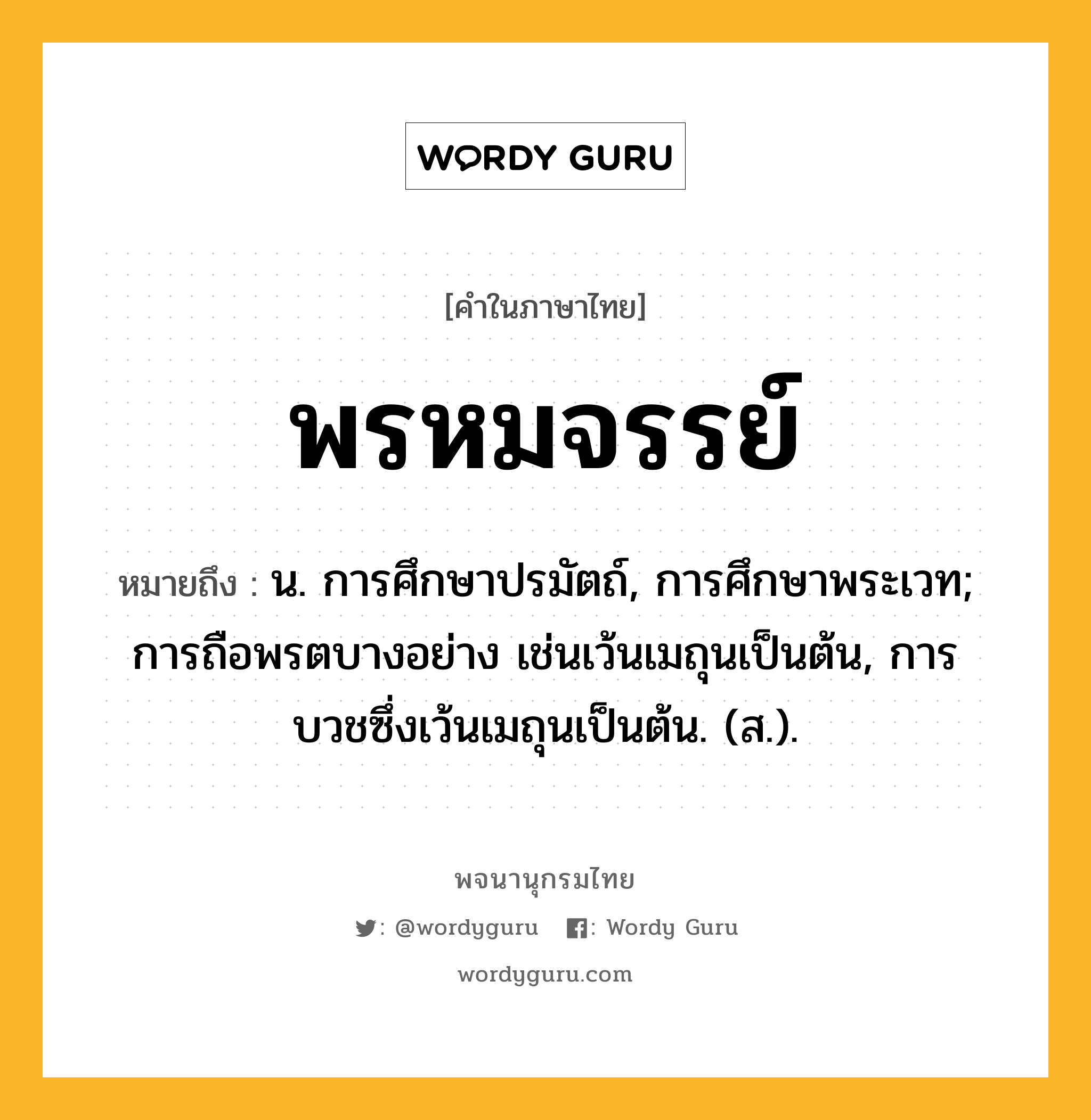 พรหมจรรย์ ความหมาย หมายถึงอะไร?, คำในภาษาไทย พรหมจรรย์ หมายถึง น. การศึกษาปรมัตถ์, การศึกษาพระเวท; การถือพรตบางอย่าง เช่นเว้นเมถุนเป็นต้น, การบวชซึ่งเว้นเมถุนเป็นต้น. (ส.).