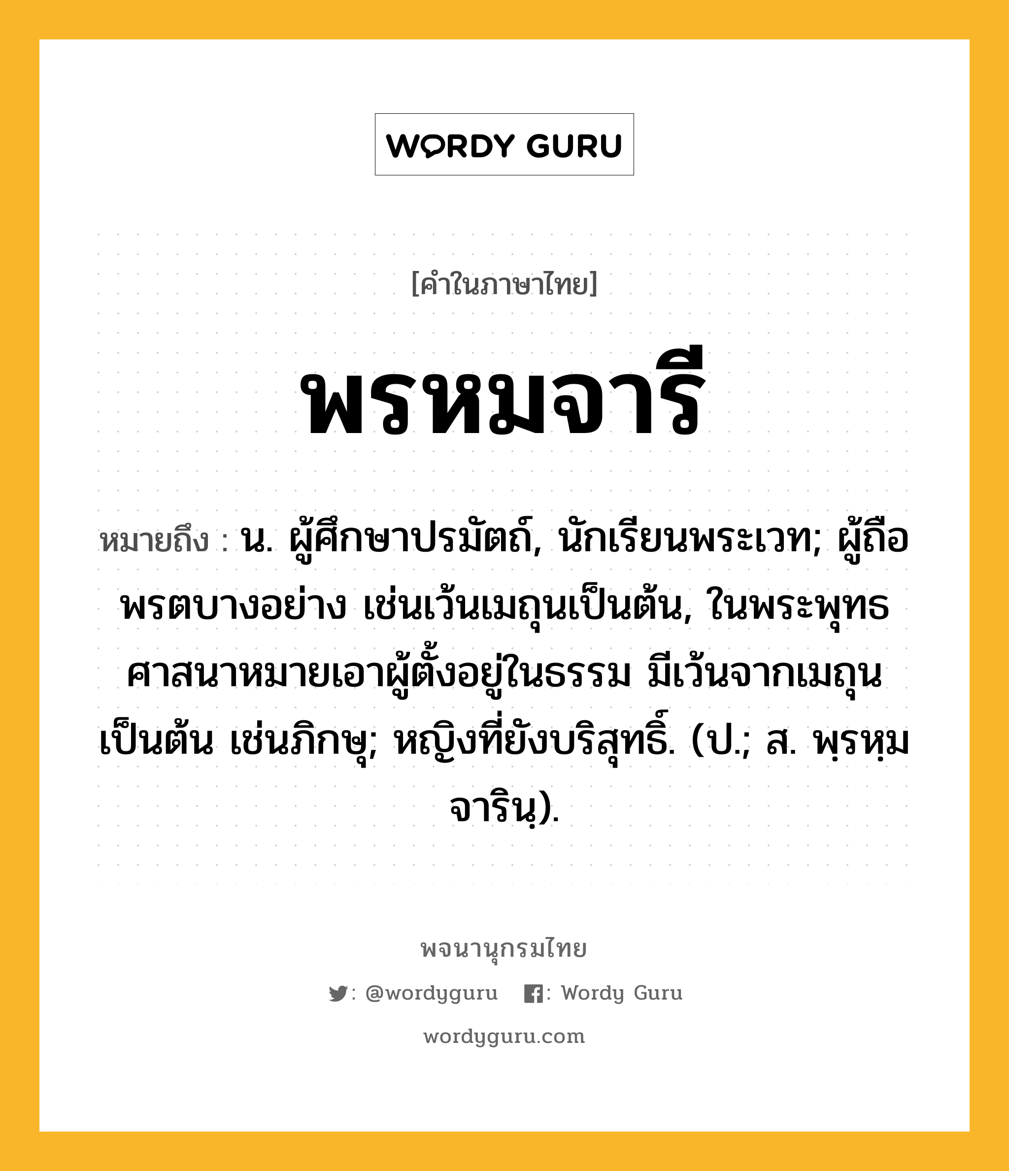 พรหมจารี หมายถึงอะไร?, คำในภาษาไทย พรหมจารี หมายถึง น. ผู้ศึกษาปรมัตถ์, นักเรียนพระเวท; ผู้ถือพรตบางอย่าง เช่นเว้นเมถุนเป็นต้น, ในพระพุทธศาสนาหมายเอาผู้ตั้งอยู่ในธรรม มีเว้นจากเมถุนเป็นต้น เช่นภิกษุ; หญิงที่ยังบริสุทธิ์. (ป.; ส. พฺรหฺมจารินฺ).