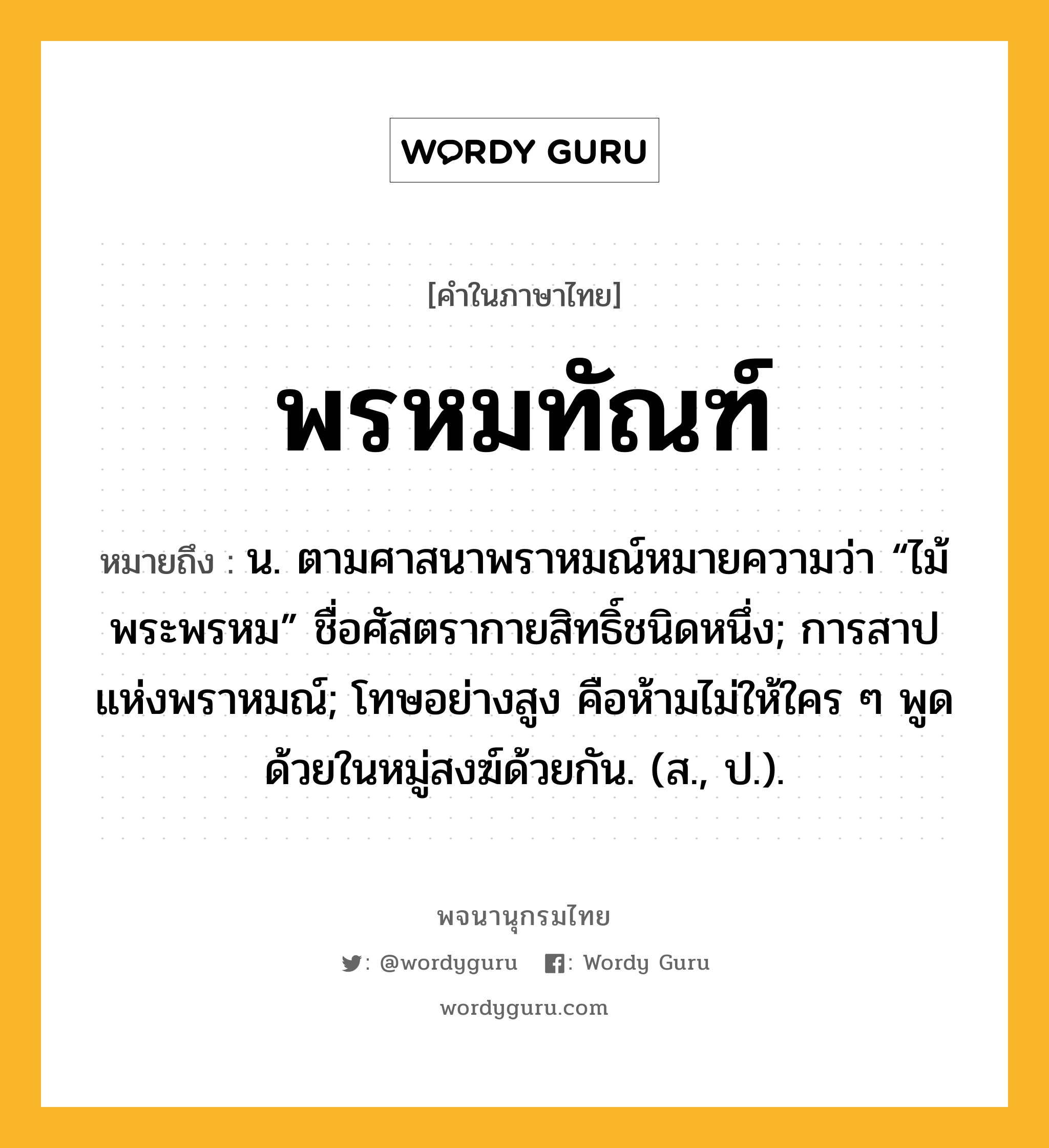 พรหมทัณฑ์ ความหมาย หมายถึงอะไร?, คำในภาษาไทย พรหมทัณฑ์ หมายถึง น. ตามศาสนาพราหมณ์หมายความว่า “ไม้พระพรหม” ชื่อศัสตรากายสิทธิ์ชนิดหนึ่ง; การสาปแห่งพราหมณ์; โทษอย่างสูง คือห้ามไม่ให้ใคร ๆ พูดด้วยในหมู่สงฆ์ด้วยกัน. (ส., ป.).