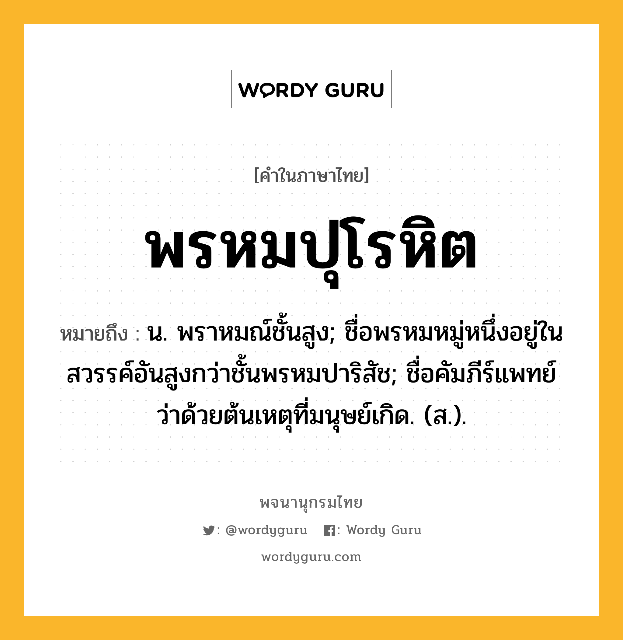 พรหมปุโรหิต หมายถึงอะไร?, คำในภาษาไทย พรหมปุโรหิต หมายถึง น. พราหมณ์ชั้นสูง; ชื่อพรหมหมู่หนึ่งอยู่ในสวรรค์อันสูงกว่าชั้นพรหมปาริสัช; ชื่อคัมภีร์แพทย์ว่าด้วยต้นเหตุที่มนุษย์เกิด. (ส.).