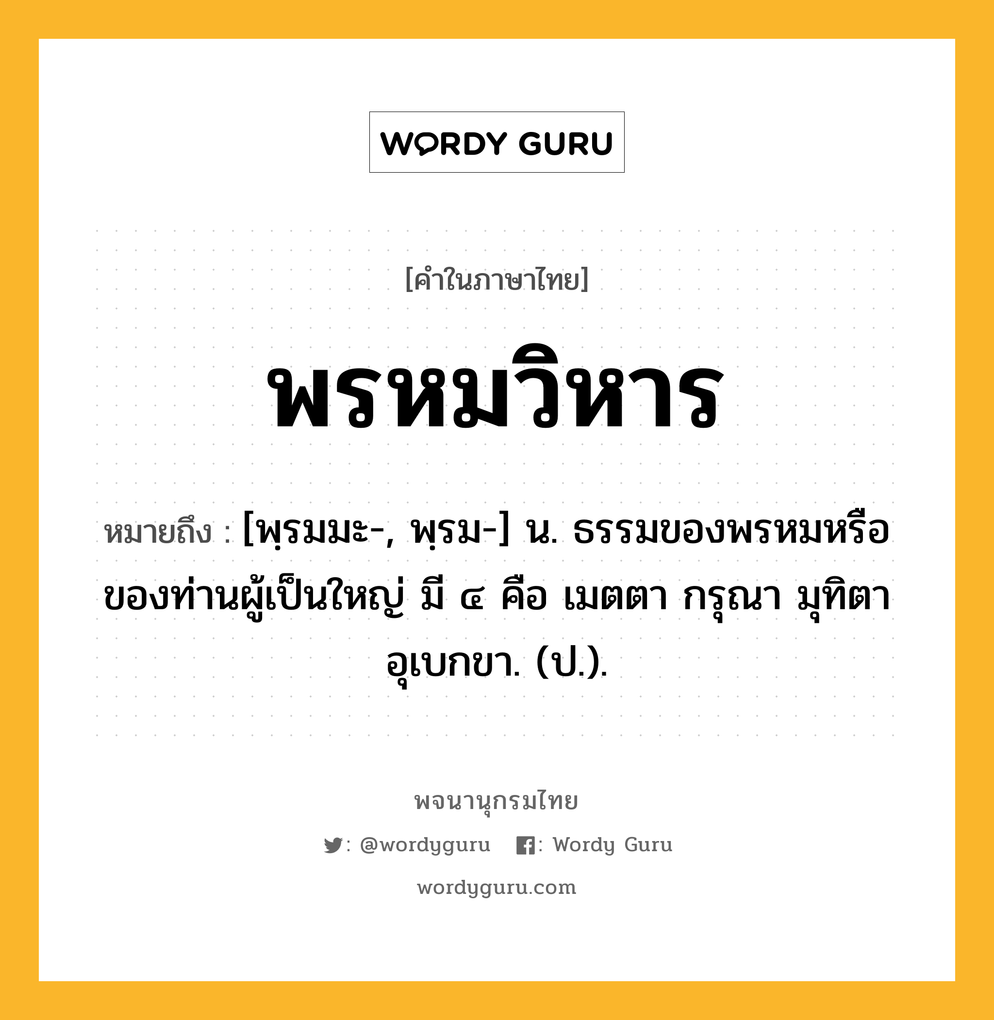 พรหมวิหาร หมายถึงอะไร?, คำในภาษาไทย พรหมวิหาร หมายถึง [พฺรมมะ-, พฺรม-] น. ธรรมของพรหมหรือของท่านผู้เป็นใหญ่ มี ๔ คือ เมตตา กรุณา มุทิตา อุเบกขา. (ป.).