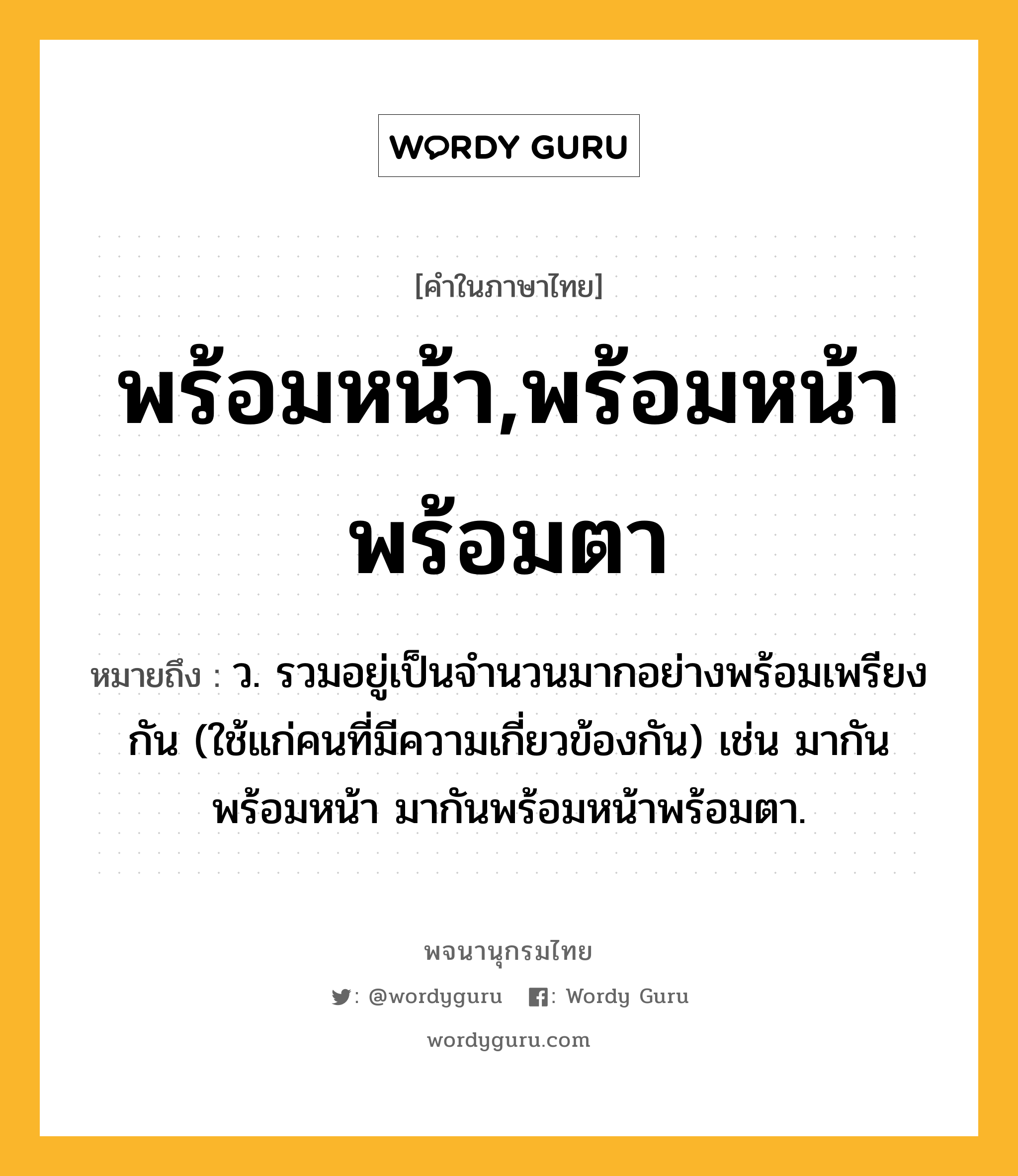 พร้อมหน้า,พร้อมหน้าพร้อมตา ความหมาย หมายถึงอะไร?, คำในภาษาไทย พร้อมหน้า,พร้อมหน้าพร้อมตา หมายถึง ว. รวมอยู่เป็นจํานวนมากอย่างพร้อมเพรียงกัน (ใช้แก่คนที่มีความเกี่ยวข้องกัน) เช่น มากันพร้อมหน้า มากันพร้อมหน้าพร้อมตา.