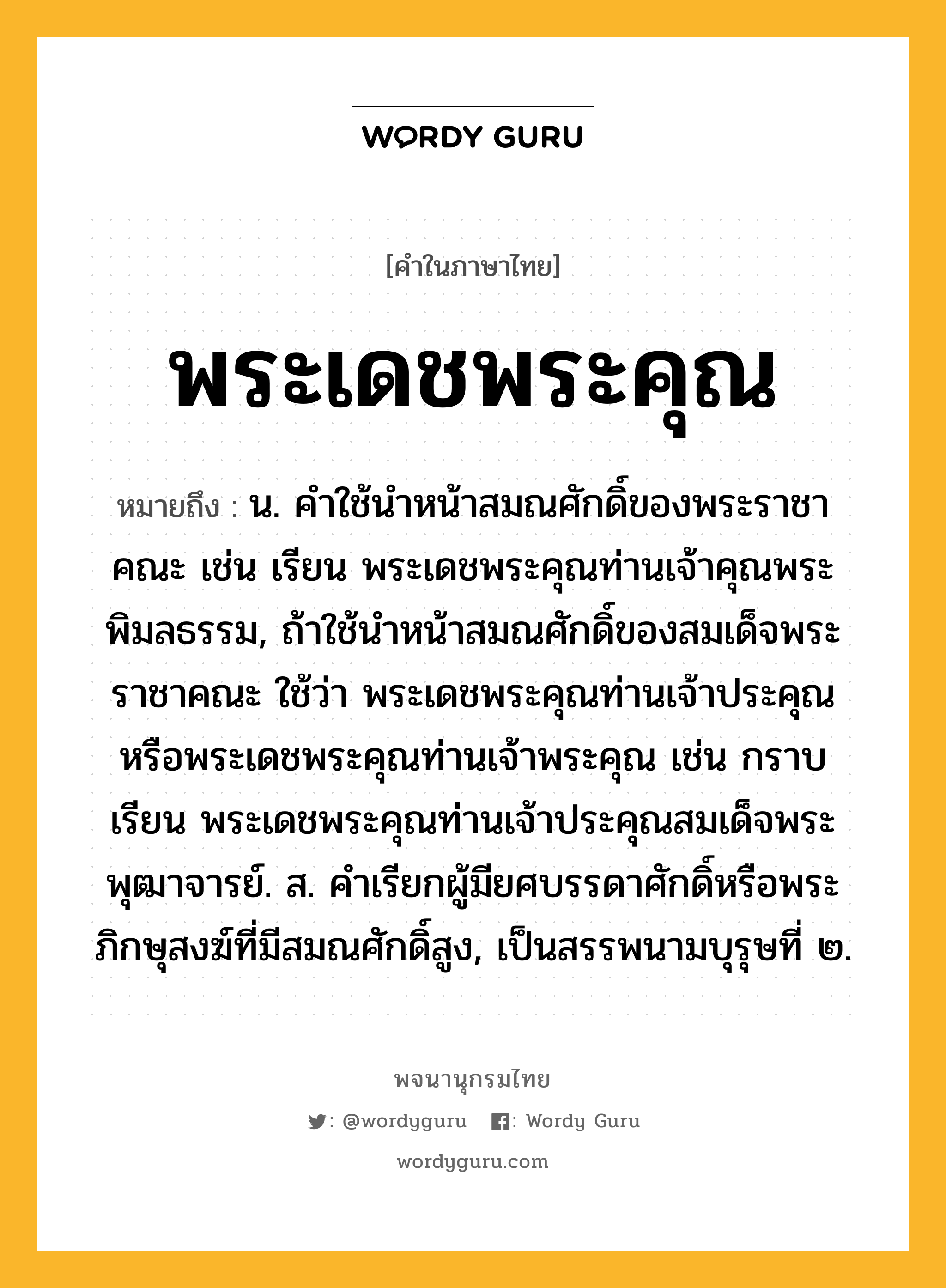 พระเดชพระคุณ ความหมาย หมายถึงอะไร?, คำในภาษาไทย พระเดชพระคุณ หมายถึง น. คําใช้นําหน้าสมณศักดิ์ของพระราชาคณะ เช่น เรียน พระเดชพระคุณท่านเจ้าคุณพระพิมลธรรม, ถ้าใช้นําหน้าสมณศักดิ์ของสมเด็จพระราชาคณะ ใช้ว่า พระเดชพระคุณท่านเจ้าประคุณ หรือพระเดชพระคุณท่านเจ้าพระคุณ เช่น กราบเรียน พระเดชพระคุณท่านเจ้าประคุณสมเด็จพระพุฒาจารย์. ส. คําเรียกผู้มียศบรรดาศักดิ์หรือพระภิกษุสงฆ์ที่มีสมณศักดิ์สูง, เป็นสรรพนามบุรุษที่ ๒.