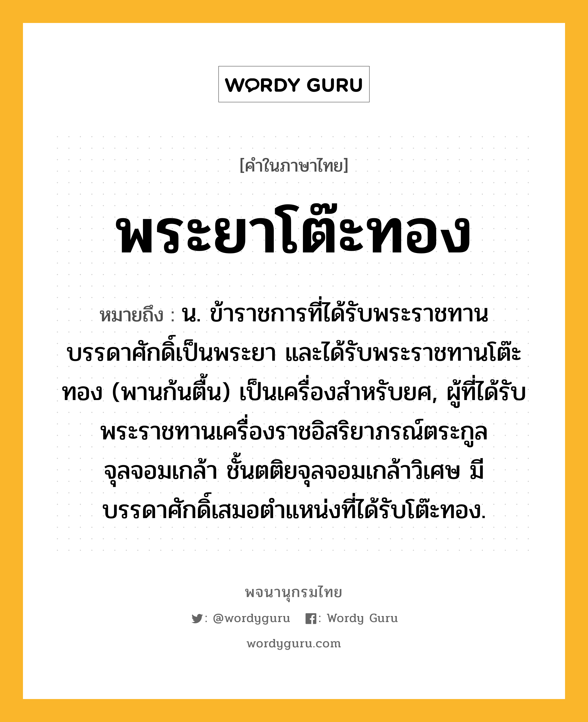 พระยาโต๊ะทอง หมายถึงอะไร?, คำในภาษาไทย พระยาโต๊ะทอง หมายถึง น. ข้าราชการที่ได้รับพระราชทานบรรดาศักดิ์เป็นพระยา และได้รับพระราชทานโต๊ะทอง (พานก้นตื้น) เป็นเครื่องสำหรับยศ, ผู้ที่ได้รับพระราชทานเครื่องราชอิสริยาภรณ์ตระกูลจุลจอมเกล้า ชั้นตติยจุลจอมเกล้าวิเศษ มีบรรดาศักดิ์เสมอตำแหน่งที่ได้รับโต๊ะทอง.