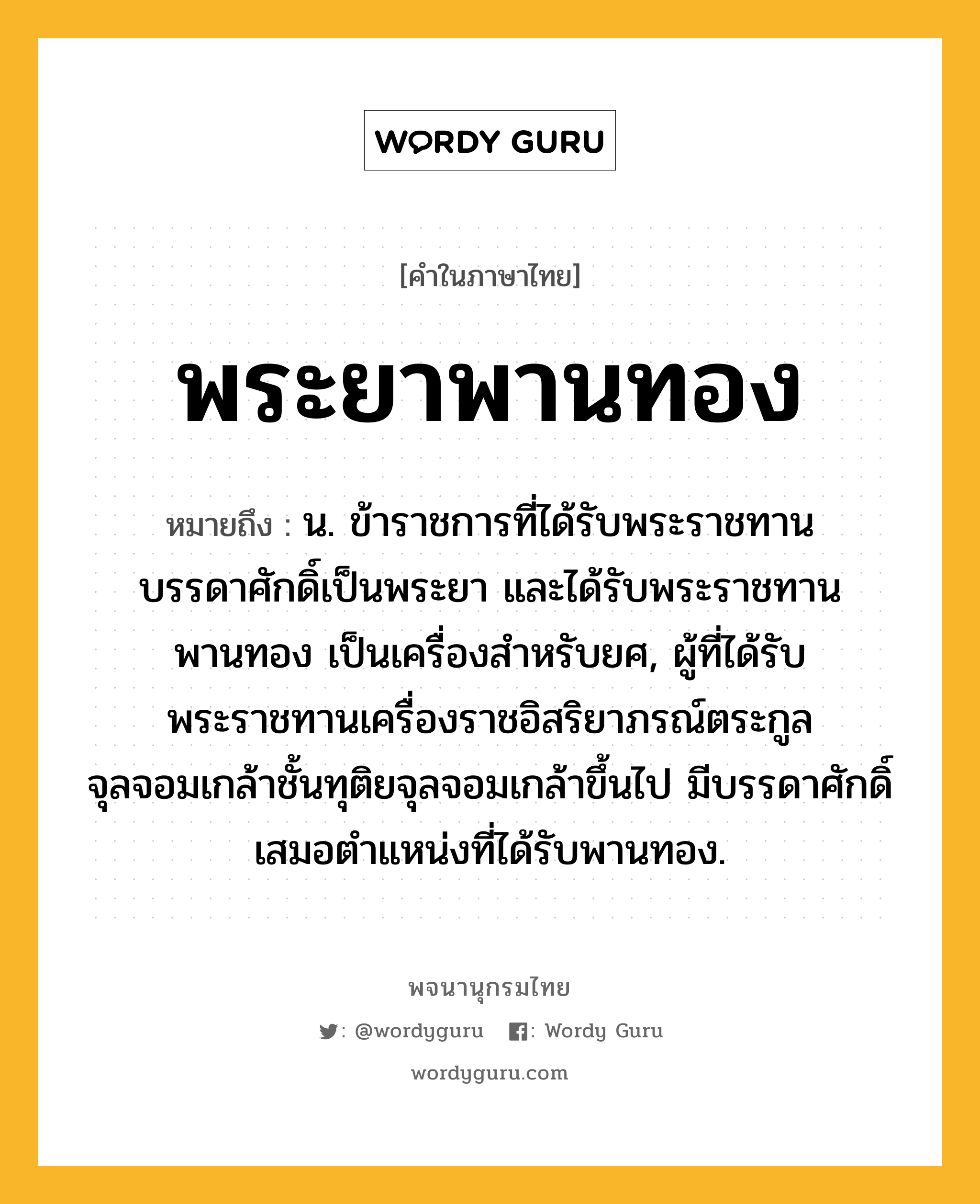 พระยาพานทอง หมายถึงอะไร?, คำในภาษาไทย พระยาพานทอง หมายถึง น. ข้าราชการที่ได้รับพระราชทานบรรดาศักดิ์เป็นพระยา และได้รับพระราชทานพานทอง เป็นเครื่องสำหรับยศ, ผู้ที่ได้รับพระราชทานเครื่องราชอิสริยาภรณ์ตระกูลจุลจอมเกล้าชั้นทุติยจุลจอมเกล้าขึ้นไป มีบรรดาศักดิ์เสมอตำแหน่งที่ได้รับพานทอง.